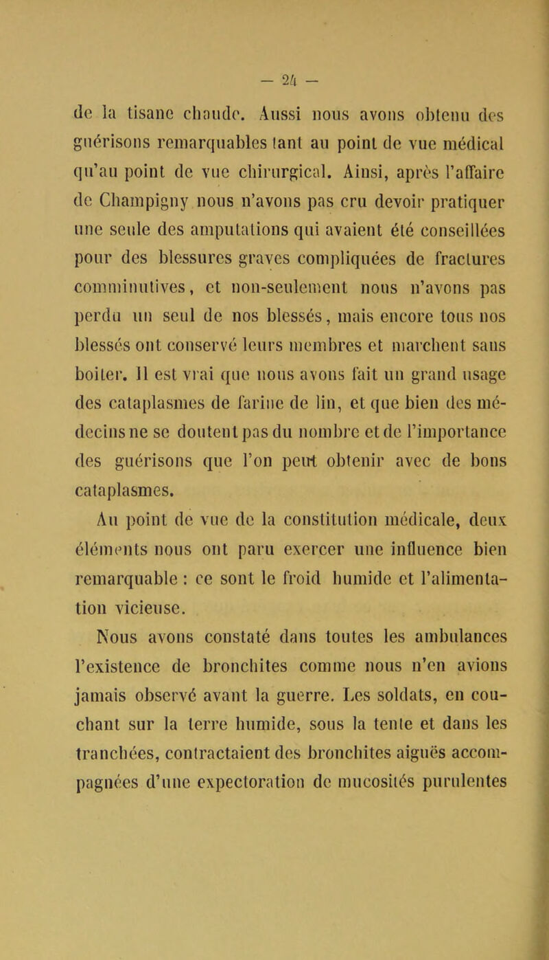 (lo la tisane chaude. Aussi nous avons ol)tcnu des guérisons remarquables tant an point de vue médical qu’au point de vue chirurgical. Ainsi, après l’affaire de Champigny nous n’avons pas cru devoir pratiquer une seule des amputations qui avaient été conseillées pour des blessures graves compliquées de fractures comminulives, et non-seulement nous n’avons pas perdu un seul de nos blessés, mais encore tous nos blessés ont conservé leurs membres et marchent sans boiter. Il est vrai que nous avons lait un grand usage des cataplasmes de farine de lin, et que bien des mé- decins ne se doutent pas du nombre et de l’importance des guérisons que l’on peirt obtenir avec de bons cataplasmes. Au point de vue de la constitution médicale, deux éléments nous ont paru exercer une influence bien remarquable : ce sont le froid humide et l’alimenta- tion vicieuse. Nous avons constaté dans toutes les ambulances l’existence de bronchites comme nous n’en avions jamais observé avant la guerre. lies soldats, en cou- chant sur la terre humide, sous la tente et dans les tranchées, contractaient des bronchites aiguës accom- pagnées d’une expectoration de mucosités purulentes