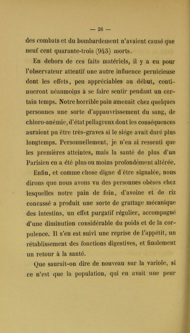 des combats et du bombardement n’avaient causé que neuf cent quarante-trois (943) morts. En dehors de ces faits matériels, il y a eu pour l’observateur attentif une autre influence pernicieuse dont les effets, peu appréciables au début, conti- nueront néanmoins à se faire sentir pendant un cer- tain temps. Notre horrible pain amenait chez quelques personnes une sorte d’appauvrissement du sang, de chloro-anémie, d’élat pellagreux dont les conséquences auraient pu être très-graves si le siège avait duré plus longtemps. Personnellement, je n’en ai ressenti que les premières atteintes, mais la santé de plus d’un Parisien en a été plus ou moins profondément altérée. Enfin, et comme chose digne d’être signalée, nous dirons que nous avons vu des personnes obèses chez lesquelles notre pain de foin, d’avoine et de riz concassé a produit une sorte de grattage mécanique des intestins, un effet purgatif régulier, accompagné d’une diminution considérable du poids et de la cor- pulence. Il s’en est suivi une reprise de l’appétit, un rétablissement des fonctions digestives, et finalement un retour à la santé. Que saurait-on dire de nouveau sur la variole, si ce n’est que la population, qui en avait une peur