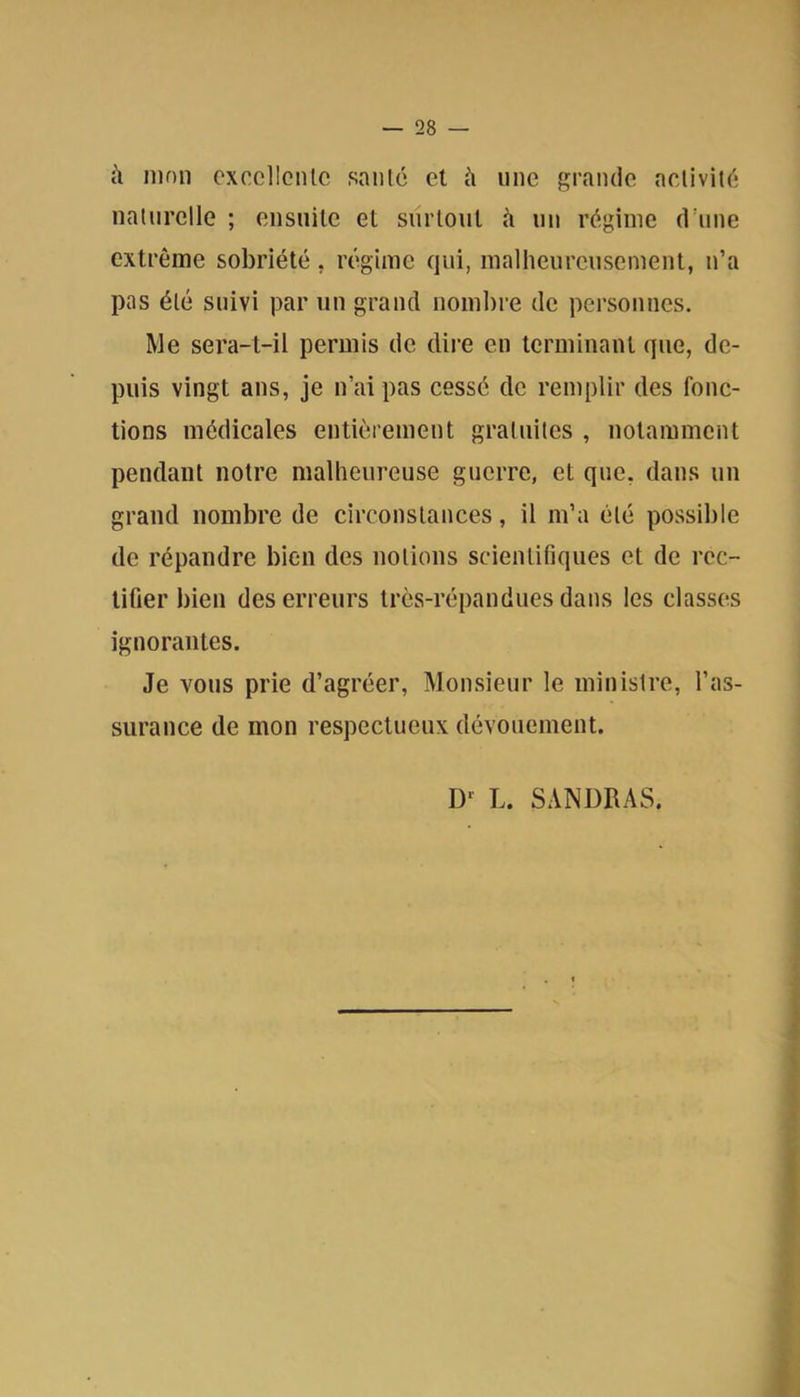 à mon cxcollcnlc santé et à une grande activité naturelle ; eiisnile et surtout à un régime d’une extrême sobriété. régime qui, malheureusement, n’a pas été suivi par un grand nombre de personnes. Me sera-t-il permis de dii’e en terminant que, de- puis vingt ans, je n’ai pas cessé de remplir des fonc- tions médicales entièrement gratuites , notamment pendant notre malheureuse guerre, et que, dans un grand nombre de circonstances, il m’a été possible de répandre bien des notions scientifiques et de rec- tifier bien des erreurs très-répandues dans les classes ignorantes. Je vous prie d’agréer. Monsieur le ministre, l’as- surance de mon respectueux dévouement. L. SANDRAS. i