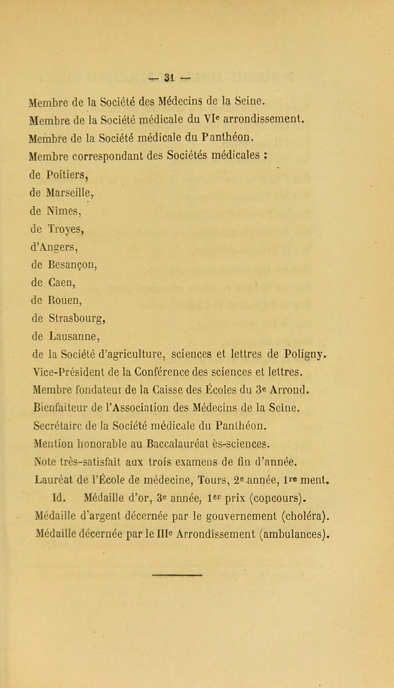 Membre de la Société des Médecins de la Seine. Membre de la Société médicale du VI® arrondissement. Membre de la Société médicale du Panthéon. Membre correspondant des Sociétés médicales ; de Poitiers, de Marseille, de Nîmes, de Troyes, d’Angers, de Besançon, de Caen, de Rouen, de Strasbourg, de Lausanne, de la Société d’agriculture, sciences et lettres de Poligny. Vice-Président de la Conférence des sciences et lettres. Membre fondateur de la Caisse des Écoles du 3e Arrond. Bienfaiteur de l’Association des Médecins de la Seine. Secrétaire de la Société médicale du Panthéon. Mention honorable au Baccalauréat ès-sciences. Note très-satisfait aux trois examens de fin d’année. Lauréat de l’École de médecine, Tours, 2e<innée, l>fe ment. Id. Médaille d’or, 3^ année, prix (concours). Médaille d’argent décernée par le gouvernement (choléra). Médaille décernée par le IIP Arrondissement (ambulances).