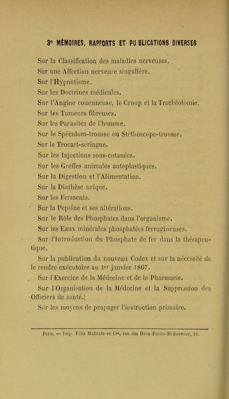 30 MÉMOIRES, RAPPORTS ET PU BLICATIONS DIVERSES Sur la ClassificalioQ des maladies nerveuses. Sûr une Affection nerveuse singulière. Sur l’Hypnotisme. Sur les Doctrines médicales. Sur l’Angine couenneuse, le Croup et la Trachéotomie. Sur les Tumeurs fibreuses. Sur les Parasites de l’homme. Sur le Spéculum-trousse ou Stéthoscope-trousse. Sur le Trocart-seringue. Sur les Injections sous-cutanées. Sur les Greffes animales autoplasliques. Sur la Digestion et l’Alimentation. Sur la Diathèse urique. Sur les Ferments. Sur la Pepsine et ses altérations. Sur le Rôle des Phosphates dans l’organisme. Sur les Eaux minérales phosphatées ferrugineuses. Sur l’Introduction du Phosphate de fer dans la thérapeu- tique. Sur la publication du nouveau Codex et sur la nécessité de le rendre exécutoire au R*’ janvier /867. Sur l’Exercice de la Médecine et de la Pharmacie. Sur l'Organisatiou de la Médecine et la Suppression des Officiers de santé.j Sur les moyens de propager l’inslruction primaire. Paris. — lmp. Félix Malteste et Cie, rue des Denx-rorlcs-St-Sauyeur, 22.