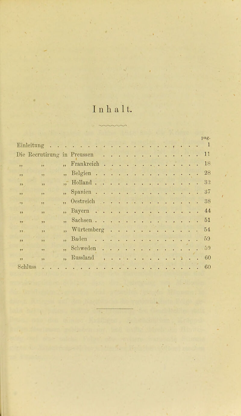 Inhalt Einleitung Die Recrutiruna: in Preussen . . „ „ „ Prankreich . . „ „ „ Belgien , . . ,, „ „■ Holland . . . „ „ „ Spanien . . . „ „ Oestreich . . » ,, „ Bayern . . . „ ,, ,, Sachsen . ,, „ ,, Würtemberg . „ „ „ Baden . . . „ „ „ Schweden . . „ „ „ Russland . . Schloss pag. 1 n 18 28 32 37 38 44 51 54 59 59 60 60 l