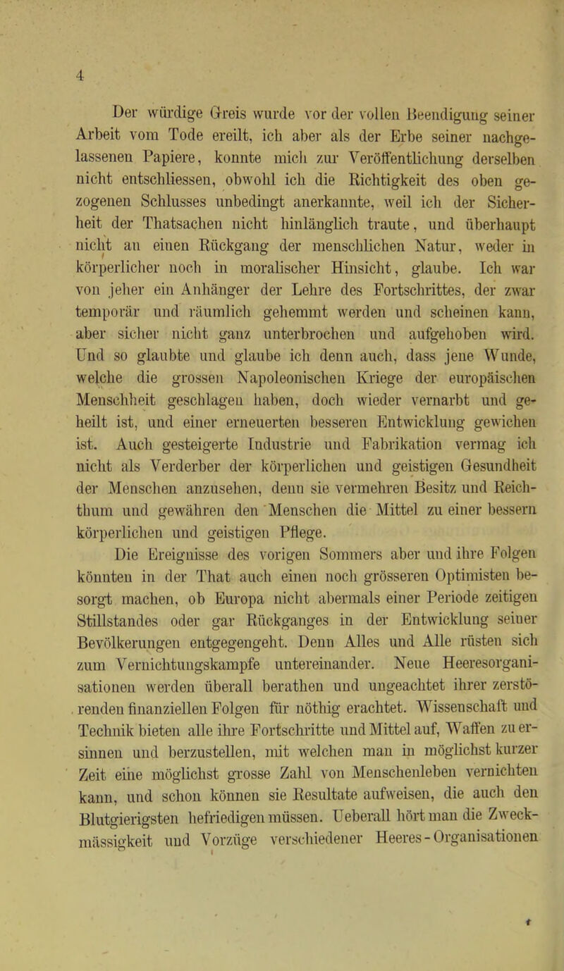 Der würdige Dreis wurde vor der vollen Heeiidigutig seiner Arbeit vom Tode ereilt, ich aber als der Erbe seiner nachge- lassenen Papiere, konnte mich zur Verötfentlichung derselben nicht entschliessen, obwohl ich die Richtigkeit des oben ge- zogenen Schlusses unbedingt anerkannte, weil ich der Sicher- heit der Thatsachen nicht hinlänglich traute, und überhaupt nicht an einen Rückgang der menschlichen Natur, weder hi körperlicher noch in moralischer Hinsicht, glaube. Ich war von jeher ein Anhänger der Lehre des Fortschrittes, der zwar temporär und ]-äumlich gehemmt Averden und scheinen kann, aber sicher nicht ganz unterbrochen und aufgehoben wird. Und so glaubte und glaube ich denn auch, dass jene Wunde, welche die grossen Napoleonischeu Kriege der europäischen Menschheit geschlagen haben, doch wieder vernarbt und ge- heilt ist, und einer erneuerten besseren Entwicklung gewichen ist. Auch gesteigerte Industrie und Fabrikation vermag ich nicht als Verderber der körperlichen und geistigen Gesundheit der Menschen anzusehen, denn sie vermehren Besitz und Reich- thum und gewähren den Menschen die Mittel zu einer bessern körperlichen und geistigen Pflege. Die Ereignisse des vorigen Sommers aber und ihre Folgen könnten in der That auch einen noch grösseren Optimisten be- sorgt machen, ob Europa nicht abermals einer Periode zeitigen Stillstandes oder gar Rückganges in der Entwicklung seiner Bevölkerungen entgegengeht. Denn Alles und Alle rüsten sich zum Veruichtungskampfe untereinander. Neue Heeresorgani- sationen werden überall berathen und ungeachtet ihrer zerstö- renden finanziellen Folgen für nötliig erachtet. W^issenschaft und Technik bieten alle ilu’e Fortschritte und Mittel auf, W^aften zu er- sinnen und berzustellen, mit welchen man m möglichst kurzer Zeit eine möglichst gTOSse Zalü von Menschenleben vernichten kann, und schon können sie Resultate aufweisen, die auch den Blutgierigsten hefriedigen müssen. Ueberall hört man die Zweck- mässigkeit imd Vorzüge verschiedener Heeres - Organisationen t