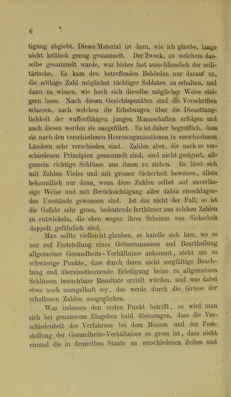 % tigung abgiebt. Dieses Material ist dazu, wie ich glaube, lange nicht kritiscli genug gesammelt. Der Zweck, zu welchem das- selbe gesammelt wurde, war bisher fast ausschliesslicli der mili- tärische. Es kam den betreffenden Behörden nur darauf an, die nöthige Zahl möglichst tüchtiger Soldaten zu erhalten, und dann zu wissen, wie hoch sich dieselbe möglicher Weise stei- gern lasse. Nach diesen Gesichtspunkten sind die Vorschriften erlassen, nach welchen die Erhebungen über die Dieusttaug- lichkeit der waffenfähigen jungen Mannschaften erfolgen und nach diesen werden sie ausgeführt. Es ist daher begreiflich, dass sie nach den verschiedenen Heeresorganisationen in verschiedenen Ländern sehr verschieden sind. Zahlen aber, die nach so ver- schiedenen Principien gesammelt sind, sind nicht geeignet, all- gemein richtige Schlüsse aus ihnen zu ziehen. Es lässt sich mit Zahlen Vieles und mit grosser Sicherheit beweisen, allein bekanntlich nur daim, wenn diese Zahlen selbst auf zuverläs- sige Weise und mit Berücksichtigung aller dahin einschlagen- den Umstände gewonnen sind. Ist das nicht der Fall,' so ist die Gefahr sehr gross, bedeutende Irrthümer aus solchen Zahlen zu entwickeln, die eben wegen ihres Scheines von Sicherheit doppelt gefährlicli sind. ' Man sollte vielleiclit glauben, es handle sich hier, wo es nur auf Feststellung eines Grössemnaasses und Beurtheilung allgemeiner Gesundheits-Verhältnisse ankommt, nicht um so schwierige Punkte, dass durch deren nicht sorgfältige Beach- tung und übereinstimmende Erledigung keine zu allgemeinen Schlüssen brauchbare Resultate erzielt würden, und was dabei etwa noch mangelhaft sey, das werde durch die Grösse der erhaltenen Zahlen ausge^dichen. Was indessen den ersten Punkt betrifft, so wird man. sich bei genauerem Eingehen bald überzeugen, dass die Ver- schiedenheit des Verfahrens bei dem Messen und der Fest- stellung der Gesundheits-Verhältnisse so gross ist, dass nicht einmal die in demselben Staate zu verschiedenen Zeiten und