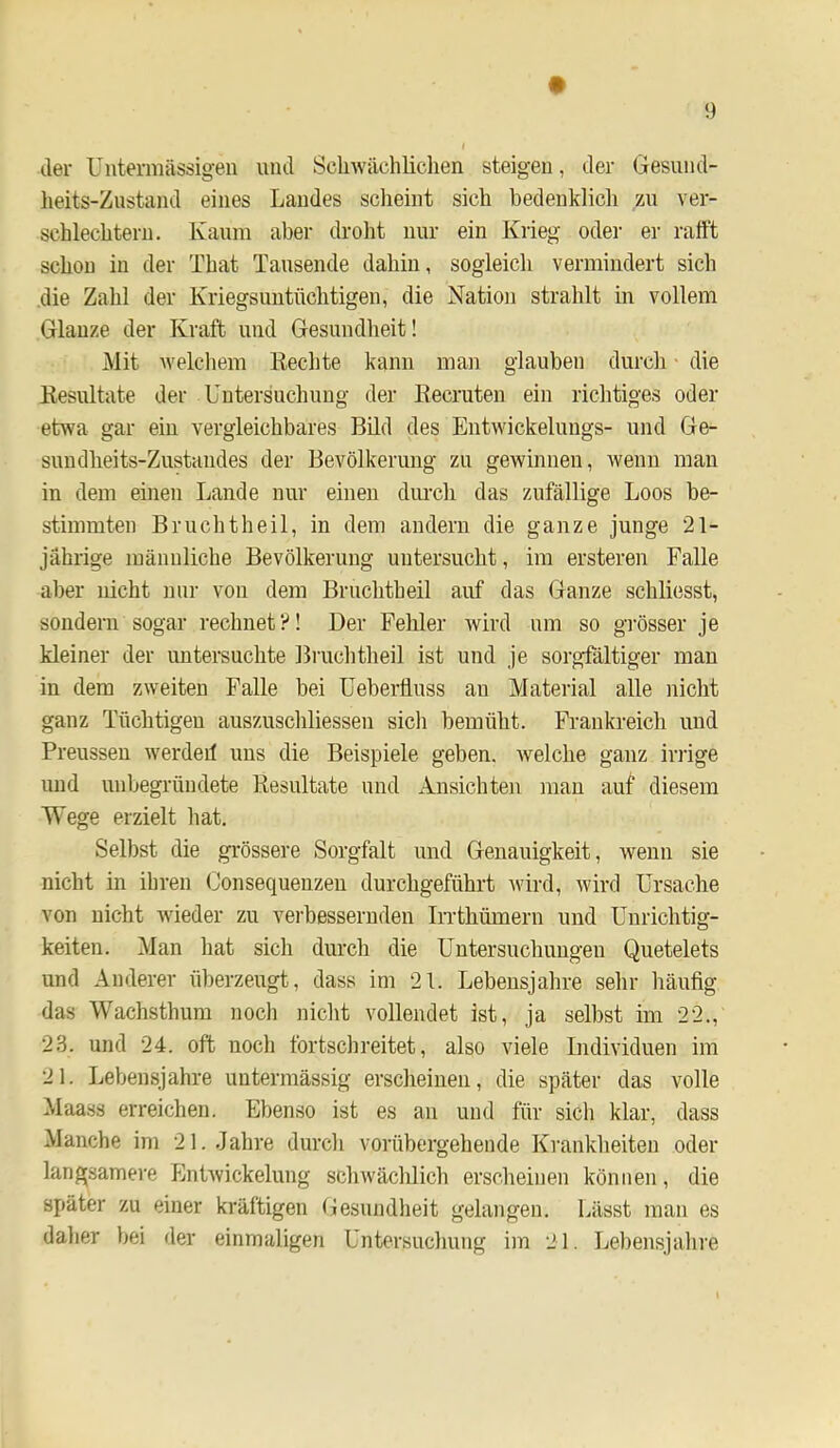 der Untermässigen imd Sclnvächlicdien steigen, der Gesund- heits-Zustand eines Landes scheint sich bedenklich zu ver- schlechtern. Kaum aber droht uur ein Krieg oder er rafft schon in der That Tausende dahin, sogleicli vermindert sich .die Zahl der Kriegsuntüclitigen, die Nation strahlt in vollem Glanze der Kraft und Gesundheit! Mit welchem Rechte kann man glauben durch ■ die Resultate der Untersuchung der Recruten ein richtiges oder etwa gar ein vergleichbares Bild des Entwickelungs- und Ge- sundheits-Zustandes der Bevölkerung zu gewinnen, wenn man in dem einen Lande nur einen dimch das zufällige Loos be- stimmten Bruchtheil, in dem andern die ganze junge 21- jährige männliche Bevölkerung untersucht, im ersteren Falle aber nicht nur von dem Bruchtheil auf das Ganze schliesst, sondern sogar rechnet?! Der Fehler wird um so gi'össer je kleiner der untersuchte Bruchtheil ist und je sorgfältiger man in dem zweiten Falle bei Ueberfluss an Material alle nicht ganz Tüchtigen auszuschliessen sich bemüht. Frankreich und Preussen werdeil uns die Beispiele geben, welche ganz irrige und unbegründete Resultate und Ansichten mau auf diesem Wege erzielt hat. Selbst die grössere Sorgfalt und Genauigkeit, wenn sie nicht in ihren Consequenzeu durchgeführt ^vird, wird Ursache von nicht wieder zu verbessernden Irrthümern und Unrichtig- keiten. Man hat sich durch die Untersuchungen Quetelets und Anderer überzeugt, dass im 21. Lebensjahre sehr häufig das Wachsthum noch niclit vollendet ist, ja selbst im 22., 23. und 24. oft nocli fortschreitet, also viele Individuen im 21. Lebensjahre uutermässig erscheinen, die später das volle Maass erreichen. Ebenso ist es au und für sich klar, dass Manche im 21..Jahre durcli vorübergehende Krankheiten oder langsamere Entwickelung schwächlich erscheinen können, die später zu einer kräftigen Gesundlieit gelangen. Lässt man es dalier bei der einmaligen Untersuchung im 21. Lel)ensjalire