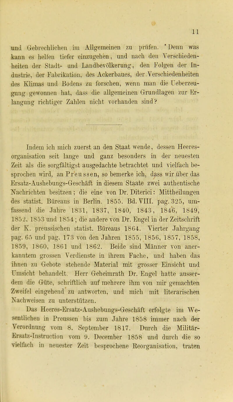 und Gebrechliclieii , iin Allgemeinen zu prüfen. ‘ Denn was kann es helfen tiefer einzngelien, und nach den Verschieden- heiten der Stadt- und Landhevölkerung, den Folgen der In- dustrie, der Fahrikation, des Ackerbaues, der Verschiedenheiten des Klimas und Bodens zu forschen, wenn man die Ueherzeu- guug gewonnen hat, dass die allgemeinen Grundlagen zur Er- langung richtiger Zahlen nicht vorhanden sind? Indem ich mich zuerst an den Staat wende, dessen Heeres- organisation seit lange und ganz besonders in der neuesten Zeit als die sorgfältigst ausgedachte betrachtet und vielfach be- sprochen wird, an Pr'eussen, so bemerke ich, dass wir über das Ersatz-Aushebungs-Geschäft in diesem Staate zwei authentische Nachrichten besitzen; die eine von Dr. Diterici: Mittheilungen des Statist. Bureaus in Berlin. 1855. Bd. VIII. pag. 325, um- fassend die Jahre 1831, 1837, 1840, 1843, 1846, 1849, 1852, 1853 und 1854; die andere von Dr. Engel in der Zeitschrift der K. preussischen statist. Bureaus 1864. Vierter Jahi-gaug pag. 65 und pag, 173 von den Jahren 1855, 1856, 1857, 1858, 1859, 1860, 1861 und 1862. Beide sind Männer von aner- kanntem grossen Verdienste in ihrem Fache, und haben das ihnen zu Gebote stehende Material mit grosser Einsicht und Umsicht behandelt. Herr Geheimrath Dr. Engel hatte ausser- dem die Güte, schriftlich auf mehrere ihm von mir gemachten Zweifel eingehend zu antworten, und mich mit litei’arischen Nachweisen zu unterstützen. Das Heeres-Ersatz-Aushebungs-Geschäft erfolgte im We- sentlichen in Preussen bis zmn Jahre 1858 immer nach der Verordnung vom 8. September 1817. Durch die Militär- Ersatz-Instruction vom 9. December 1858 und durch die so vielfach in neuester Zeit besprochene Reorganisation, traten