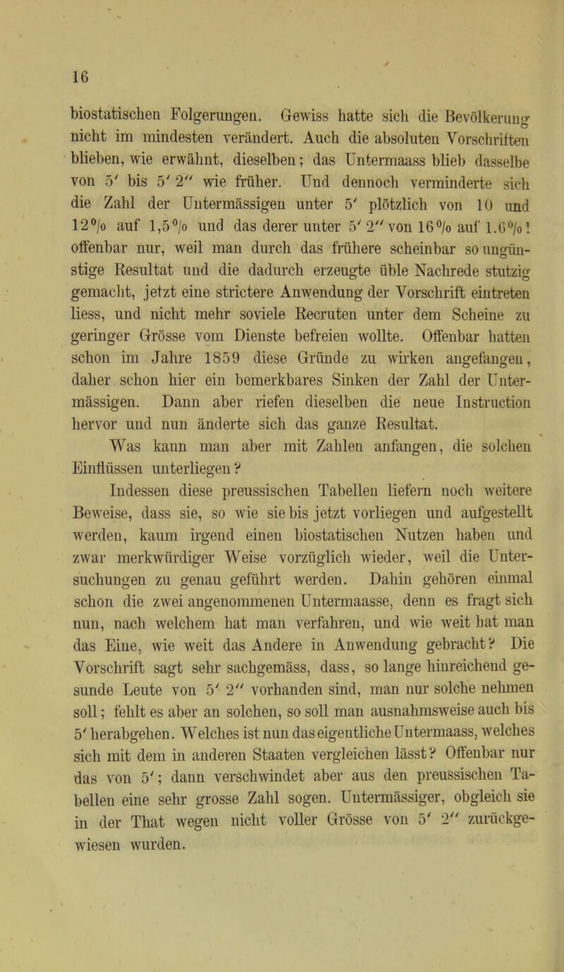 biostatischen Folgerungen. Gewiss hatte sich die Bevölkerung nicht im mindesten verändert. Auch die absoluten Vorschriften blieben, wie erwähnt, dieselben; das Untermaass blieb dasselbe von 5' bis 5' 2 wie früher. Und dennoch verminderte sich die Zahl der üntermässigen unter 5' plötzlich von 10 und 12®/o auf 1,5°/o und das derer unter 5'2 von 16®/o auf l.G^/o! offenbar nur, weil man durch das Mhere scheinbar so ungün- stige Resultat und die dadurch erzeugte üble Nachrede stutzig gemacht, jetzt eine strictere Anwendung der Vorschrift ein treten Hess, und nicht mehr soviele Recruten unter dem Scheine zu geringer Grösse vom Dienste befreien wollte. Offenbar hatten schon im Jahre 1859 diese Gründe zu wirken angefangeu, daher schon hier ein bemerkbares Sinken der Zahl der ünter- mässigen. Dann aber riefen dieselben die neue Instruction hervor und nun änderte sich das ganze Resultat. Was kann man aber mit Zahlen anfangen, die solchen Einflüssen unterliegen ? Indessen diese preussischen Tabellen liefeim noch weitere Beweise, dass sie, so wie sie bis jetzt vorliegen und aufgesteUt werden, kaum irgend einen biostatischen Nutzen haben und zwar merkwürdiger Weise vorzüglich wieder, weil die Unter- suchungen zu genau geführt werden. Dahin gehören einmal schon die zwei angenommenen Untermaasse, denn es fragt sich nun, nach welchem hat man verfahren, und wie weit hat man das Eine, wie weit das Andere in Anwendung gebracht? Die Vorschrift sagt sehr sachgemäss, dass, so lange hinreichend ge- sunde Leute von 5' 2 vorhanden sind, man nm’ solche nehmen soll; fehlt es aber an solchen, so soll man ausnahmsweise auch bis 5' herabgehen. Welches ist nun das eigentliche Untermaass, Avelches sich mit dem in anderen Staaten vergleichen lässt ? Offenbar nur das von 5'; dann verschwindet aber aus den preussischen Ta- bellen eine sehr grosse Zahl sogen. Untermässiger, obgleich sie in der That wegen nicht voller Grösse von 5' 2 zurückge- wiesen wurden.