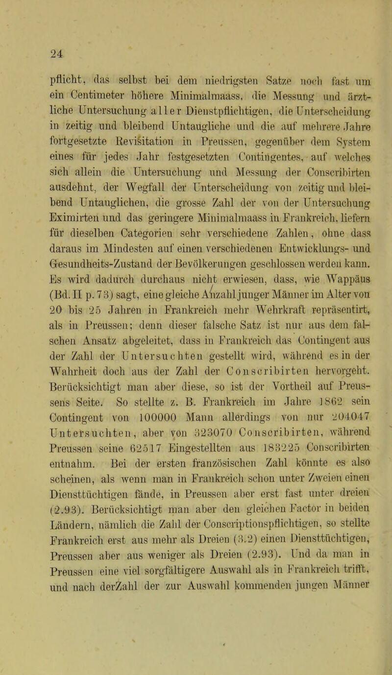 pfücht, das selbst bei dem niedrigsten Satze noeli fast um ein Centimeter höhere Minimalmaass, die Messung und ärzt- liche Untersuchung aller Dienstpflichtigen, die Unterscheidung in zeitig und l)leibend Untaugliche und die auf mehrere Jahre fortgesetzte Re Visitation in Preussen, gegenüber dem System eines für jedes Jahr festgesetzten Contingentes, auf welches sich allein die Untersucliung und Messung der Conscribirten ausdehut, der Wegfall der Unterscheidung von zeitig und Idei- hend Untauglichen, die grosse Zahl der von der Untersuchung Eximii-ten und das geringere Minimalmaass in Frankreich, liefern für dieselben Categorien sehr verschiedene Zahlen, ohne dass daraus im Mindesten auf einen verschiedenen Entwicklungs- und Gresundlieits-Zustand der Bevölkerungen gesclüosseu werden kann. Es wird dadurch durchaus nicht erwiesen, dass, wie Wappäus (Bd. II p. 7 ‘i) sagt, eine gleiche A(izahl junger Männer im Alter von 20 bis 25 Jahren in Frankreich mehr Wehrkraft repräsentirt, als in Preussen; denn dieser falsche Satz ist nur aus dem fal- schen Ansatz abgeleitet, dass in Frankreich das Contingent aus der Zahl der Untersuchten gestellt wird, während es in der Wahrheit doch aus der Zahl der Conscribirten hervorgeht. Berücksichtigt man aber diese, so ist der Vortheil auf Preus- sens Seite. So stellte z. B. Frankreich im Jahre 1862 sein Contingent von 100000 Mann allerdings von nur 204047 Untersuchten, aber von 323070 Conscribirten, während Preussen seine 62517 Eingestellten aus 183225 Conscribirten entnahm. Bei der ersten französischen Zahl könnte es also scheinen, als wenn man in Frankreich schon unter Zweien einen Diensttüchtigen fönde, in Preussen aber erst fast unter dreien (2.93). Berücksichtigt man aber den gleichen Factor in beiden Ländern, nämlich die Zahl der Conscriptionspflichtigen, so stellte Frankreich erst aus mehr als Dreien (3.2) einen Diensttüchtigen, Preussen aber aus weniger als Dreien (2.93). Und da man in Preussen eine viel sorgfältigere Auswahl als in I rankreich trifft, und nach derZahl der zur Auswahl kommenden jungen Männer