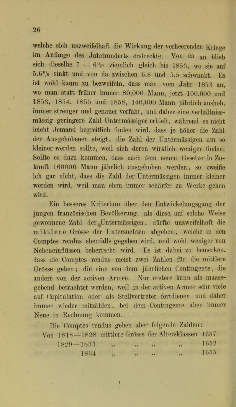 l 26 welche sich unzweifelhaft die Wirkung der verheerenden Kriege im Anfänge des Jahrhunderts erstreckte. Von da an blieb sich dieselbe 7 — 6“/o ziemlicli gleich bis 1853, wo sie auf 5.6°/o sinkt und von da zwischen 6.8 und 5.5 schwankt. Es ist wohl kaum zu bezweifeln, dass man vom Jahr 1853 an, wo man statt früher immer 80,000 Mann, jetzt 100,000 und 1853, 1854, 1855 und 1858, 140,000 Mann jährlich aushob, immer strenger und genauer verftihr, und daher eine verhältniss- mässig geringere Zahl Untermässiger erhielt, während es nicht leicht Jemand begreiflich Anden wird, dass je höher die Zahl der Ausgehobenen steigt, die Zahl der IJntermässigen um so kleiner werden sollte, weil sich deren wii-klich weniger flndeu. Sollte es dazu kommen, dass nach dem neuen Gesetze in Zu- kunft 160000 Mann jährlich ausgehohen werden, so zweifle ich gar nicht, dass die Zahl der Untermässigen immer kleiner werden wird, weil man eben immer schärfer zu Werke gehen wird. Ein besseres Kriterium über den Entwickelungsgang der jungen französischen Bevölkerung, als diese, auf solche Weise gewonnene Zahl derj^üntermässigen, düifte unzweifelhaft die mittlere Grösse der Untersuchten abgeben, welche in den Comptes rendus ebenfalls gegeben wird, und wohl weniger von Nebeneinflüssen beherrscht wird. Es ist dabei zu bemerken, dass die Comptes rendus meist zwei Zahlen für die mittlere Grösse geben; die eine von dem jährlichen Contingente. die andere von der activen .'Vrmee. Nur erstere kann als maass- gebend betrachtet w'erden, weil in der activen Armee sehr viele auf Capitulation oder als Stellvertreter fortdienen und daher immer wieder mitzählen, bei dem Contingente aber immer Neue in Rechnung kommen. Die Comptes rendus geben aber folgende Zahlen: Von 1818 —1828 mittlere Grösse der Altersklassen 1657 1820—1833 ■ „ „ „ „ 1652 1834 „ „ .. 1655