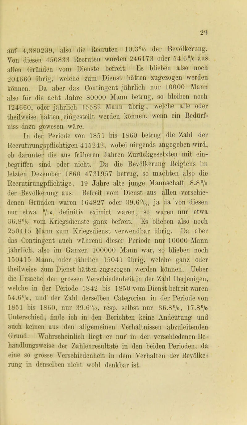 r •29 auf 4,380239, also die Kecruten 10.3'’/o der Bevölkerung. Von diesen 450833 Kecrnten wurden 246173 oder 54.6”/o aus allen Grimden vom Dienste befreit. Es blieben also noch 204660 übrig, welche znim Dienst hätten zugezogen werden können. Da aber das Contingent jährlich nur 10000 Mann also für die acht Jahre 80000 Mann betrug, so bleiben noch 124660, oder jährlich 15582 Mann übrig, welche alle oder theilweise hätten.eidgestellt werden können, wenn ein Bedürl- uiss dazu gewesen wäre. In der Periode von 1851 bis 1860 betrug die Zahl der Recmtirmigspflichtigen 415242, wobei nirgends angegeben wird, ob darunter die aus früheren Jahren Zurückgesetzten mit ein- .begritfen sind oder nicht. Da die Bevölkerung Belgiens im letzten Dezember 1860 4731957 betrug, so machten also die Eecmtirungpflichtige, 19 Jahre alte junge Mannschaft 8.8 ®/o der Bevölkerung aus. Befreit vom Dienst aus allen verschie- denen Gründen waren 164827 oder 39.6%, ja da von diesen nur etwa ®/io definitiv eximirt waren, so waren nur etwa 36.8‘’/o vom Kriegsdienste ganz befreit. Es blieben also noch 250415 Mann zum Kriegsdienst verwendbar übrig. Da aber das Contingent anch während dieser Periode nur 10000 Mann jährlich, also im Ganzen 100000 Mann war, so blieben noch 150415 Mann, oder jährlich 15041 übrig, welche ganz oder theilweise znm Dienst hätten zugezogen werden können, lieber die Ursache der grossen Verschiedenheit in der Zahl Derjenigen, welche in der Periode 1842 bis 1850 vom Dienst befreit waren 54.6°'o, und'der Zahl derselben Categorien in der Periode von 1851 bis 1860, nur 39.6%, resp. selbst nur 36.8%, 17.8% Unterschied, finde ich in den Berichten keine Andeutung und auch keinen aus den allgemeinen Verhältnissen abzuleitenden Grund. Wahrscheinlich liegt er nui' in der verschiedenen Be- handlungsweise der Zahlenresnltate in den beiden Perioden, da eine so grosse Verschiedenheit in dem Verhalten der Bevölke- rung in denselben nicht wohl denkbar ist.