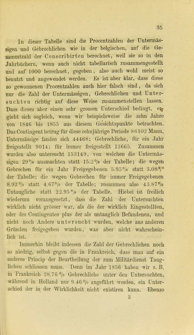 In dieser Tabelle sind die Procentzahlen der Untermäs- sigen und Gebreclilichen wie in der belgischen, auf die Ge- sammtzabl der Conscribirten berechnet, weil sie so in den Jahrbüchern, wenn auch nicht tabellarisch zusamraengestellt und auf 1000 berechnet, gegeben, also auch wohl meist so benutzt und angewendet werden. Es ist aber klar, dass diese so gewonnenen Procentzahlen auch hier falsch sind, da sich nur- die Zahl der üntermässigen, Gebrechlichen und Unter- suchten richtig auf diese Weise zusammenstellen lassen. Dass dieses aber einen sehr grossen Unterschied bedingt, eijj- giebt sich sogleich, wenn wir beispielsweise die zehn Jahre von 1846 bis 1855 aus diesem Ge'sichtspunkte betrachten. Das Contingent betrug für diese zehnjährige Periode 86102 Mann, Untermässige fanden sich 44468; Gebrechliche, für ein Jahr freigestellt 9014; für immer freigestellt 13665. Zusammen wurden also untersucht 153149, von welchen die Untermäs- sigen 29®/o ausmachten statt 15.2> der Tabelle; die wegen Gebrechen für ein Jahr Preigegebenen 5.95®/o statt 3.08®/® der Tabelle; die wegen Gebrechen für immer Freigegebenen 8.92 ®/o statt 4.67®/o der Tabelle; zusammen also 43.87®/o Untaugliche statt 22.95 ®/o der Tabelle. Hiebei ist freilich wiederum vorausgesetzt, dass die Zahl der Untersuchten wirklich nicht grösser war, als die der wirklich Eingestellten, oder des Contingentes plus der als untauglich Befundenen, und nicht noch Andere untersucht wurden, welche aus anderen Gründen freigegeben wm’den, was aber nicht wahrschein- lich ist. Immerhin bleibt indessen die Zahl der Gebrechlichen noch so niedrig, selbst gegen die in Frankreich, dass man auf ein anderes Princip der Beurtheilung der zum Militärdienst Taug- lichen schliessen muss. Denn im Jahr 1856 haben wir z. B. in Frankreich 28.76 ®/o Gebrechliche unter den Untersuchten, wälirend in Holland nur 9.46 *^/o angeführt werden, ein Unter- schied der in der Wirklichkeit nicht existiren kann. Ebenso 3