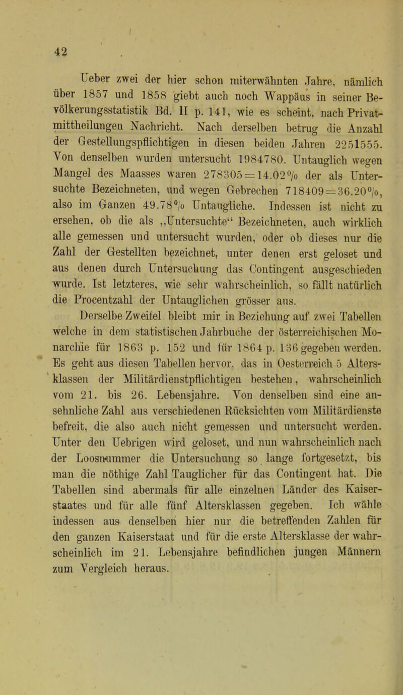 Ueber zwei der hier schon mitei'wähnten Jahre, nämlich über 1857 und 1858 gieht aucli noch Wappäus in seiner Be- völkerungsstatistik Bd, II p. 141, wie es scheint, nach Privat- mittlieilungen Nachricht. Nach derselben hetnig die Anzahl der Gestellungspflichtigen in diesen beiden .Jahren 2251555. Von denselben wurden untersucht 1084780. Lntauglich wegen Mangel des Maasses waren 278305 = u.02> der als Unter- suchte Bezeichneten, und wegen Gebrechen 718409 = 36.20®/o, also im Ganzen 49.78V Untaugliche. Indessen ist nicht zu ersehen, ob die als ,,Untersuchte“ Bezeichneten, auch wirklich alle gemessen und untersucht wurden, oder ob dieses nur die Zahl der Gestellten bezeichnet, unter denen erst geloset und aus denen durch Untersuchung das Contingent ausgeschieden wurde. Ist letzteres, wie sehr wahrscheinlich, so fällt natürlich die Procentzahl der Untauglichen grösser aus. Derselbe Zweifel bleibt mir in Beziehung auf zwei Tabellen welche in dem statistischen Jahrbuche der österreichischen Mo- narchie für 1863 p. 152 und für 1864 p. 136 gegeben werden. Es geht aus diesen Tabellen hervor, das in Oesten’eich 5 Alters- ' klassen der Militärdienstpflichtigen bestehen, wahrscheinlich vom 21. bis 26. Lebensjahre. Von denselben sind eine an- sehnliche Zahl aus verschiedenen Rücksichten vom Militärdienste befreit, die also auch nicht gemessen und untersucht werden. Unter den Uebrigen wird geloset, und nun wahrscheinlich nach der Loosmimmer die Untersuchung so lange fortgesetzt, bis man die nöthige Zahl Tauglicher für das Contingent hat. Die Tabellen sind abermals für alle einzelnen Länder des Kaiser- staates und für alle fünf Altersklassen gegeben. Ich wähle indessen aus denselben hier nur die betreftenden Zalüen für den ganzen Kaiserstaat und für die erste Altersklasse der wahr- scheinlich im 21. Lebensjahre befindlichen jungen Männern zum Vergleich heraus.