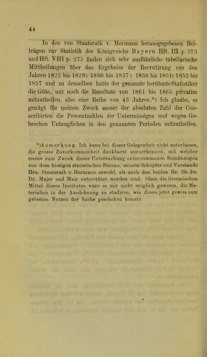 In den von Staatsratli v. Hermann herausgegebenen Bei- trägen zur Statistik des Königreichs Bayern Hft. III. p. 373 undHft. VIII p. 275 finden sich sehr ausführliche tabellarische Mittheilungen über das Ergebniss der Eecrutirung von den Jahren 1822 bis 1829; 1830 bis 1837 ; 1838 bis 1851; 1852 bis 1857 und zu denselben hatte der genannte berühmte Statistiker die Güte, mir noch die Resultate von 1861 bis 1865 privatim mitzutheilen, also eine Reihe von 43 Jahren.*) Ich glaube, es genügt für ipeinen Zweck ausser der absoluten Zahl der Con- scrihirten die Procentzahlen der Untermässigen und wegen Ge- brechen Untauglichen in den genannten Perioden mitzutheilen. *)Anmerkuug. Ich kann bei dieser Gelegenheit nicht unterlassen, die grosse Zuvorkommenheit dankbarst anzuefkennen, mit welcher meine zum Zweck dieser Untersuchung unternommenen Bemühungen von dem hiesigen statistischen Bureau, seinem Schöpfer und Vorstande Hrn. Staatsrath v. Hermann sowohl, als auch den beiden Hr. Hr. Dr. Dr. Majer und Mair unterstützt worden sind. Ohne die literarischen Mittel dieses Institutes wäre es mir nicht möglich gewesen, die Ma- terialien in der Ausdehnung zu studiren, wie dieses jetzt gewiss zum grössten Nutzen der Sache geschehen konnte.