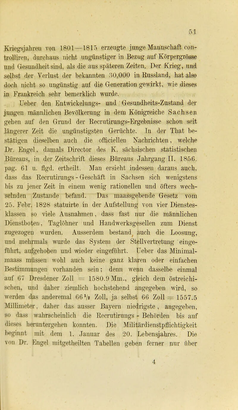 Kriegsjahreu von 1801 — 1815 erzeugte junge MaiiHacliaft eon- trolliren, durchaus nicht ungünstiger in Bezug auf KörpergTösse und Gesundheit sind, als die aus späteren Zeiten. Der Krieg, und selbst der Verlust der bekannten 30,000 in Eussland, hat also doch nicht so ungünstig auf die Generation gewirkt, wie dieses in Frankreich sehr bemerklich wurde. Ueber den Entwickelungs- und Gesundheits-Zustand der jungen männlichen Bevölkerung in dem Königreiche Sachsen gehen auf den Grund der Eecrutirungs-Ergebnisse schon seit längerer Zeit die ungünstigsten Gerüchte. In der That be- stätigen dieselben auch die officiellen Nachrichten, welche Dr. Engel, damals Dkector des K. sächsischen statistischen Büreaus, in der Zeitschrift dieses Büreaus Jahrgang II. 1856. pag. 61 u. flgd. ertheilt. Man ersieht indessen daraus auch, dass das Eecrutirangs - Geschäft in Sachsen sich wenigstens bis zu jener Zeit in einem wenig rationellen und öfters wech- selnden Zustande befand. Das maassgebende Gesetz vom 25. Febr. 1828 statuirte in der Aufstellung von vier Dienstes- klassen so viele Ausnahmen, dass fast nur die männlichen Dienstboten, Taglöhner und Handwerksgesellen zum Dienst zugezogen wurden. Ausserdem bestand^ auch die Loosung, und mehrmals wm’de das System der Stellvertretung einge- führt, au^ehoben und wieder eingeführt. Ueber das Minimal- raaass müssen wohl auch keine ganz klaren oder einfachen Bestimmungen vorhanden sein; denn wenn dasselbe einmal auf 67 Dresdener Zoll = 1580.9 Mm., gleich dem östreichi- schen, und daher ziemlich hochstehend angegeben wird, so werden das anderemal 66 V« ZoU, ja selbst 66 Zoll = 1557.5 Mllimeter, daher das ausser Bayern niedrigste, angegeben, so dass wahrscheinlich die Eecrutirungs - Behörden bis auf dieses heruntergehen konnten. Die Militärdienstpflichtiglceit beginnt mit dem 1. Januar des 20. Lebensjahi’es. Die von Dr. Engel mitgetheilten 3'abellen geben ferner nur über 4