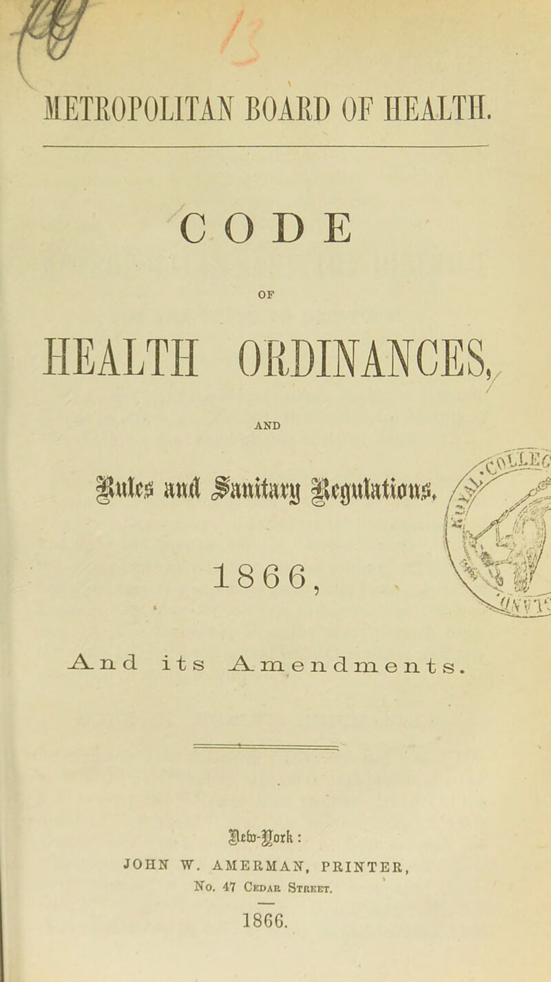 METROPOLITAN BOARD OF HEALTH. CODE HEALTH OliDIMHCES^ AND ^ n d its m e n d m e n t s. |l£b-|Iork; JOHN W. AMERMAN. PRINTER, No. 47 Cedar Street. 1866.