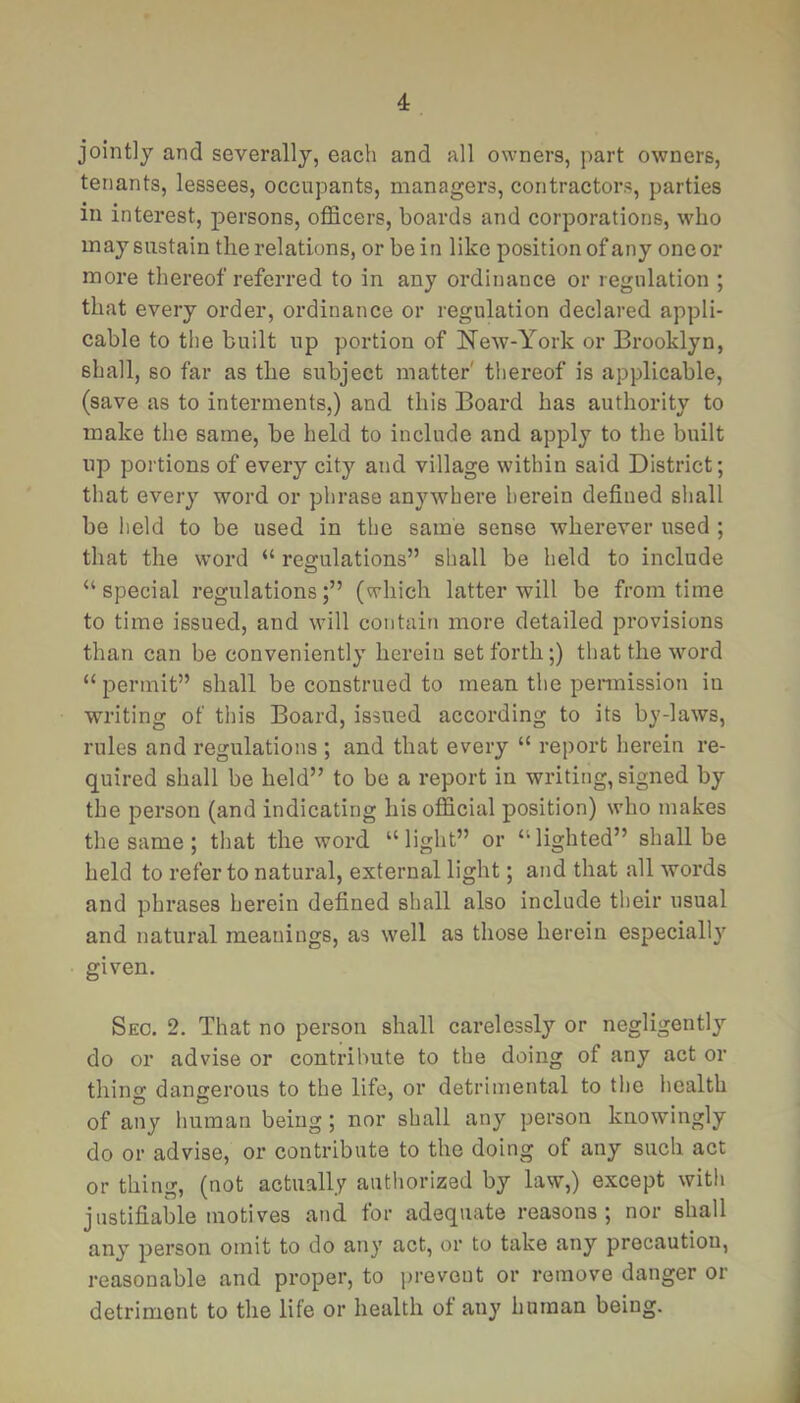 4: jointly and severally, each and all owners, part owners, tenants, lessees, occupants, managers, contractors, parties in interest, jDersons, officers, boards and corporations, who may sustain the relations, or be in like position of any one or more thereof referred to in any ordinance or regulation ; that every order, ordinance or regulation declared appli- cable to the built up portion of New-York or Brooklyn, shall, so far as the subject matter' thereof is applicable, (save as to interments,) and this Board has authority to make the same, be held to include and apply to the built up portions of every city and village within said District; that every word or phrase anywhere herein defined shall be held to be used in the same sense wherever used ; that the word “ regulations” shall be held to include “special regulations;” (which latter will be from time to time issued, and will contain more detailed provisions than can be conveniently herein set forth;) that the word “ permit” shall be construed to mean the pennission in writing of this Board, issued according to its by-laws, rules and regulations ; and that every “ report herein re- quired shall be held” to be a report in writing, signed by the person (and indicating his official position) who makes the same; that the word “ light” or “ lighted” shall be held to refer to natural, external light; and that all words and phrases herein defined shall also include their usual and natural meanings, as well as those herein especially given. Seo. 2. That no person shall carelessly or negligently do or advise or contribute to the doing of any act or thins: dangerous to the life, or detrimental to the health of any human being ; nor shall any person knowingly do or advise, or contribute to the doing of any such act or thing, (not actually authorized by law,) except with justifiable motives and for adequate reasons; nor shall any person omit to do any act, or to take any precaution, reasonable and proper, to prevent or remove danger or detriment to the life or health of any human being.