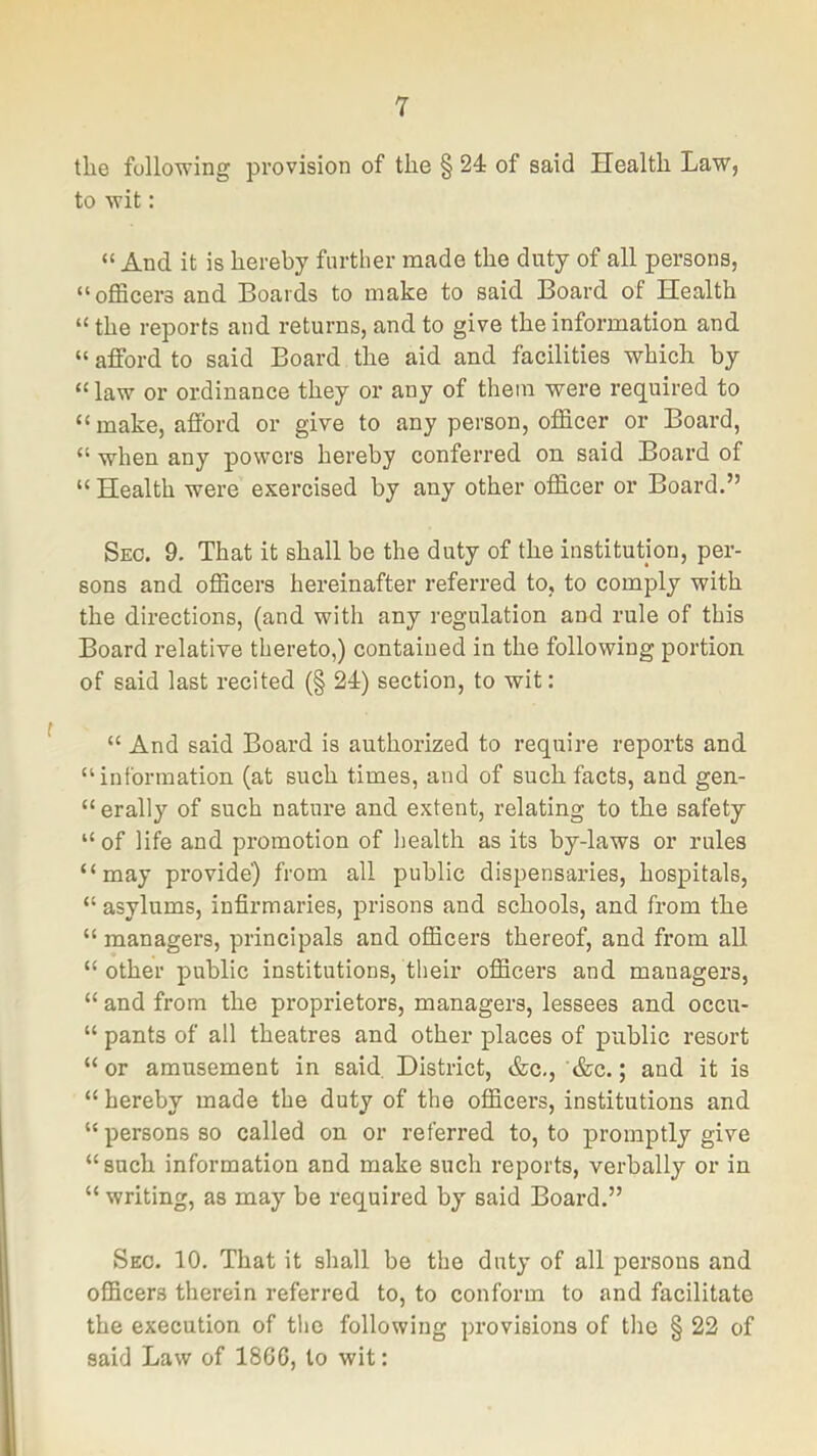 the following provision of the § 24 of said Health Law, to wit: “ And it is hereby further made the duty of all persons, “oflScers and Boards to make to said Board of Health “ the reports and returns, and to give the information and “ afford to said Board the aid and facilities which by “law or ordinance they or any of them were required to “make, afford or give to any person, officer or Board, “ when any powers hereby conferred on said Board of “ Health were exercised by any other officer or Board.” Sec. 9. That it shall be the duty of the institution, per- sons and officers hereinafter referred to, to comply with the directions, (and with any regulation and rule of this Board relative thereto,) contained in the following portion of said last recited (§ 24) section, to wit: “ And said Board is authorized to require reports and “information (at such times, and of such facts, and gen- “erally of such nature and extent, relating to the safety “ of life and promotion of health as its by-laws or rules “may provide) from all public dispensaries, hospitals, “ asylums, infirmaries, prisons and schools, and from the “ managers, principals and officers thereof, and from all “other public institutions, their officers and managers, “ and from the proprietors, managers, lessees and occu- “ pants of all theatres and other places of public resort “ or amusement in said. District, &c,, &c.; and it is “ hereby made the duty of the officers, institutions and “ persons so called on or referred to, to promptly give “such information and make such reports, verbally or in “ writing, as may be required by said Board.” Sec. 10. That it shall be the duty of all persons and officers therein referred to, to conform to and facilitate the execution of tlie following provisions of the § 22 of said Law of I860, to wit: