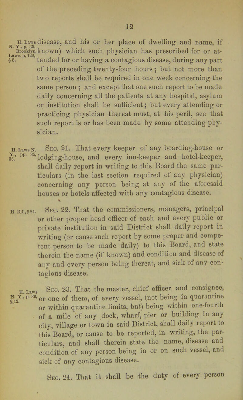 ^ Laws disease, and his or her place of dwelling and name, if Brooklyn known) whlch such physician has prescribed for or at- § 67*’^’ ’ tended for or having a contagioiis disease, during any part of the preceding twenty-four hours; but not more than two reports shall be required in one week concerning the same person ; and except that one such report to be made daily concerning all the patients at any hospital, asylum or institution shall be sufficient; but every attending or practicing physician thereat must, at his peril, see that such report is or has been made by some attending phy- sici an. H.LawsN. Seo. 21. That every keeper of any boarding-house or Y., pp. lodging-house, and every inn-keeper and hotel-keeper, shall daily report in writing to this Board the same par- ticulars (in the last section required of any physician) concerning any person being at any of the aforesaid houses or hotels affected with any contagious disease. H.BiU,§24. Sec. 22. That the commissioners, managers, principal or other proper head officer of each and every public or private institution in said District shall daily report in writing (or cause such report by some proper and compe- tent person to be made daily) to this Board, and state therein the name (if known) and condition and disease of any and every person being thereat, and sick of any con- tagious disease. jj Laws Sec. 23. That the master, chief officer and consignee, N.T., p. 86, QL qP them, of every vessel, (not being in quarantine or within quarantine limits, but) being within one-fourth of a mile of any dock, wharf, pier or building in any city, village or town in said District, shall daily report to this Board, or cause to be reported, in writing, the par- ticulars, and shall therein state the name, disease and condition of any person being in or on such vessel, and sick of any contagious disease. Sec. 24:. That it shall be the duty of every person