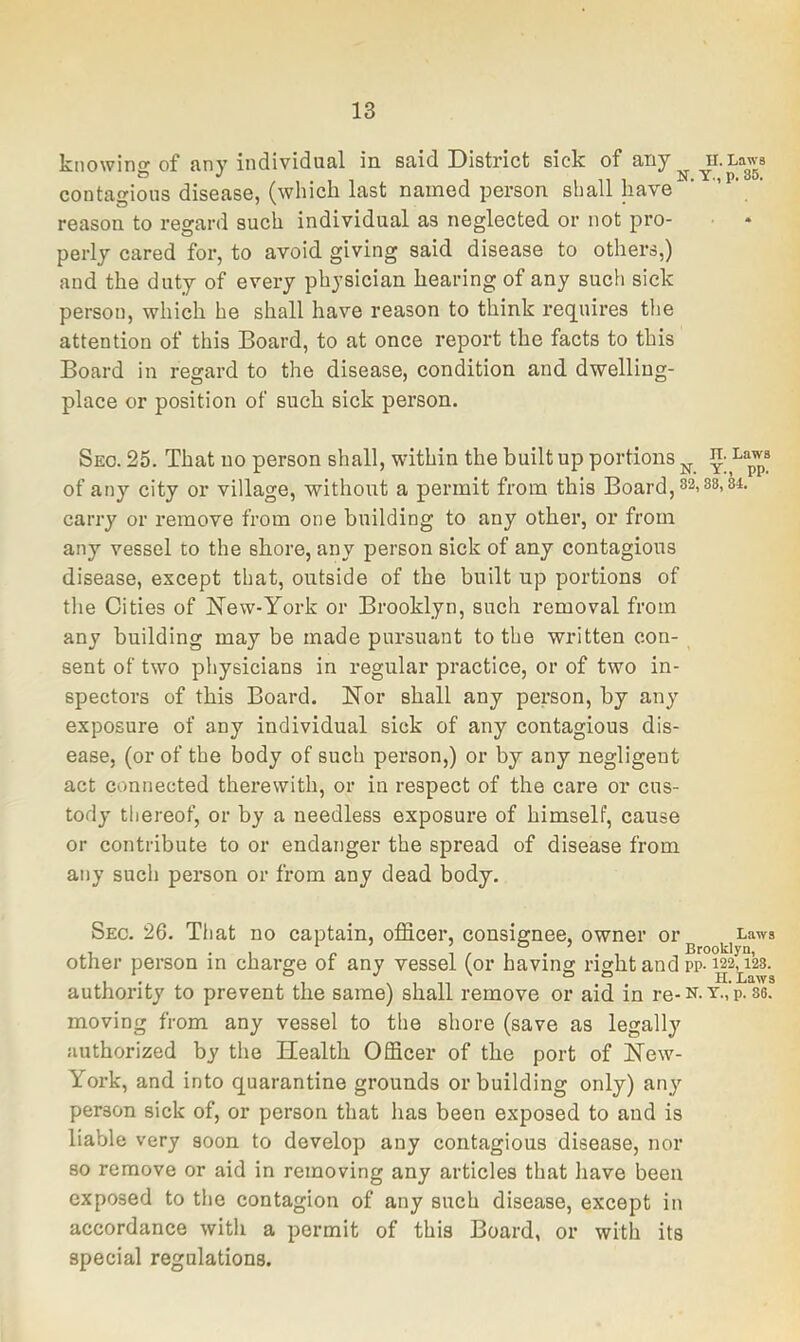 knowing of any individual in said District sick of any Laws contagious disease, (which last named person shall have ’ ' reason to regard such individual as neglected or not pro- perly cared for, to avoid giving said disease to others,) and the duty of every physician hearing of any such sick person, which he shall have reason to think requires the attention of this Board, to at once report the facts to this Board in regard to the disease, condition and dwelling- place or position of such sick person. Sec. 25. That no person shall, within the built up portions of any city or village, without a permit from this Board,32.88,84. carry or remove from one building to any other, or from any vessel to the shore, any person sick of any contagious disease, except that, outside of the built up portions of the Cities of New-York or Brooklyn, such removal from any building may be made pursuant to the written con- sent of two physicians in regular practice, or of two in- spectors of this Board. Nor shall any person, by any exposure of any individual sick of any contagious dis- ease, (or of the body of such person,) or by any negligent act connected therewith, or in respect of the care or cus- tody thereof, or by a needless exposure of himself, cause or contribute to or endanger the spread of disease from any such person or from any dead body. Sec. 26. That no captain, officer, consignee, owner or Laws 1 •! 1/1°.^., Brooklyn, other person in charge of any vessel (or having right and pp-wsaas. authority to prevent the same) shall remove or aid in re-n. T.,’p. 86. moving from any vessel to the shore (save as legally authorized by the Health Officer of the port of New- York, and into quarantine grounds or building only) any person sick of, or person that has been exposed to and is liable very soon to develop any contagious disease, nor so remove or aid in removing any articles that liave been exposed to the contagion of any such disease, except in accordance with a permit of this Board, or with its special regulations.