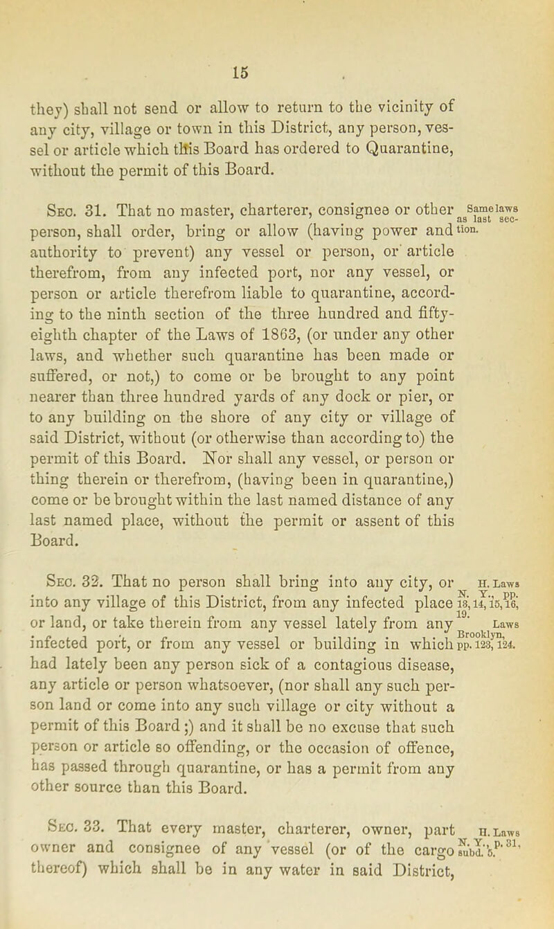 they) shall not send or allow to return to the vicinity of any city, village or town in this District, any person, ves- sel or article which tlfis Board has ordered to Quarantine, without the permit of this Board. Seo. 31. That no master, charterer, consignee or other sameiaws person, shall order, bring or allow (having power andt»o“- authority to prevent) any vessel or person, or'article therefrom, from any infected port, nor any vessel, or person or article therefrom liable to quarantine, accord- ing to the ninth section of the three hundred and fifty- eighth chapter of the Laws of 1863, (or under any other laws, and whether such quarantine has been made or sufiered, or not,) to come or be brought to any point nearer than three hundred yards of any dock or pier, or to any building on the shore of any city or village of said District, without (or otherwise than according to) the permit of this Board. Nor shall any vessel, or person or thing therein or therefrom, (having been in quarantine,) come or be brought within the last named distance of any last named place, without the permit or assent of this Board. Sec. 33. That no person shall bring into any city, or n.Laws into any village of this District, from any infected place is, 14,15,lei or land, or take therein from any vessel lately from any ’ Laws infected port, or from any vessel or building in which pp°i^f^24. had lately been any person sick of a contagious disease, any article or person whatsoever, (nor shall any such per- son land or come into any such village or city without a permit of this Board;) and it shall be no excuse that such person or article so offending, or the occasion of offence, has passed through quarantine, or has a permit from any other source than this Board. Sec, 33. That every master, charterer, owner, part n.Laws owner and consignee of any‘vessel (or of the cargo thereof) which shall be in any water in said District,