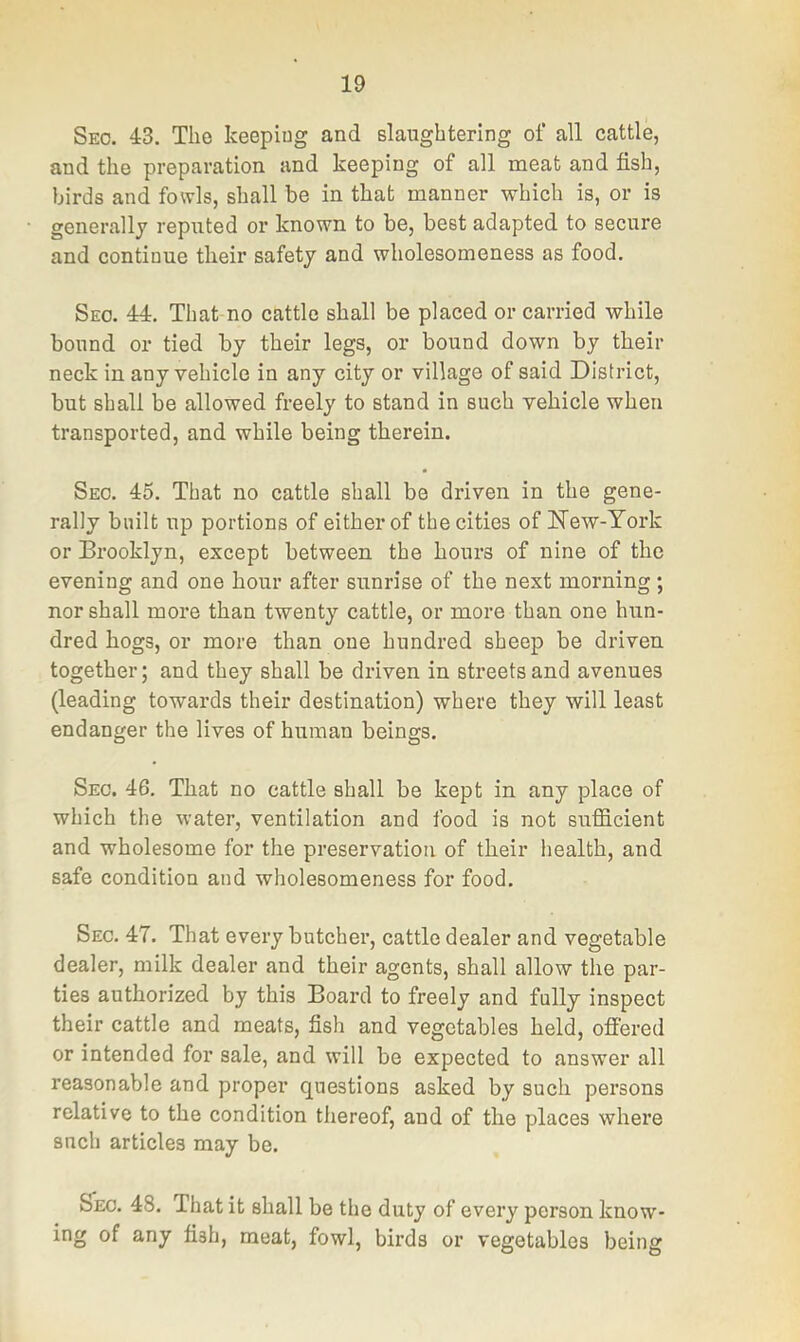 Sec. 43. Tlio keeping and slaughtering of all cattle, and the preparation and keeping of all meat and fish, birds and fowls, shall be in that manner which is, or is generally reputed or known to be, best adapted to secure and continue tbeir safety and wholesomeness as food. Seo. 44, That no cattle shall be placed or carried while bound or tied by their legs, or bound down by tbeir neck in any vehicle in any city or village of said District, but shall be allowed freely to stand in such vehicle when transported, and while being therein. Seo. 45. That no cattle shall be driven in the gene- rally built up portions of either of the cities of New-York or Brooklyn, except between the hours of nine of the evening and one hour after sunrise of the next morning ; nor shall more than twenty cattle, or more than one hun- dred hogs, or more than one hundred sheep be driven together; and they shall be driven in streets and avenues (leading towards their destination) where they will least endanger the lives of human beings. Sec. 46, That no cattle shall be kept in any place of which the water, ventilation and food is not sufficient and wholesome for the preservation of their health, and safe condition and wholesomeness for food. Sec. 47. That every butcher, cattle dealer and vegetable dealer, milk dealer and their agents, shall allow the par- ties authorized by this Board to freely and fully inspect their cattle and meats, fish and vegetables held, oflered or intended for sale, and will be expected to answer all reasonable and proper questions asked by such persons relative to the condition thereof, and of the places where such articles may be. Sec. 48. That it shall be the duty of every person know- ing of any fish, meat, fowl, birds or vegetables being