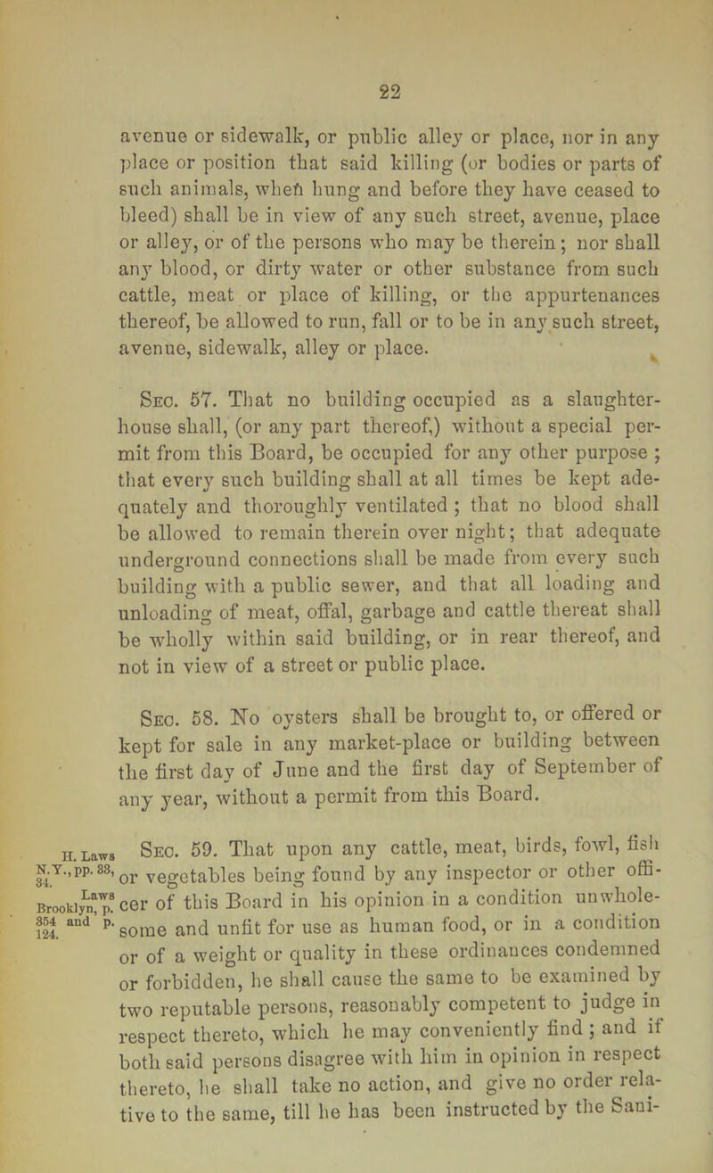 avenue or sidewalk, or public alley or place, nor in any- place or position that said killing (or bodies or parts of such animals, wbeft hung and before they have ceased to bleed) shall be in view of any such street, avenue, place or alle}^, or of the persons who may be therein; nor shall an} blood, or dirty water or other substance from such cattle, meat or place of killing, or the appurtenances thereof, be allowed to run, fall or to be in any such street, avenue, sidewalk, alley or place. • ^ Seo. 57. That no building occupied as a slaughter- house shall, (or any part thereof,) without a special per- mit from this Board, be occupied for any other purpose ; that every such building shall at all times be kept ade- quately and thoroughly ventilated ; that no blood shall be allowed to remain therein over night; that adequate underground connections shall be made from every such building with a public sewer, and that all loading and unloading of meat, ofial, garbage and cattle thereat shall be wholly within said building, or in rear thereof, and not in view of a street or public place. Sec. 58. No oysters shall be brought to, or offered or kept for sale in any market-place or building between the first day of June and the first day of September of any year, without a permit from this Board. iLLaws Seo. 59. That upon any cattle, meat, birds, fowl, fish N.T.,pp.88, yegetables being found by any inspector or other offi- Brookiy^ p! cer of this Board in his opinion in a condition unwhole- m. ^'sorae and unfit for use as human food, or in a condition or of a weight or quality in these ordinances condemned or forbidden, he shall cause the same to be examined by two reputable persons, reasonably competent to judge in respect thereto, which he may conveniently find ; and if both said persons disagree with him in opinion in respect thereto, he shall take no action, and give no order rela- tive to the same, till he has been instructed by the Sani-