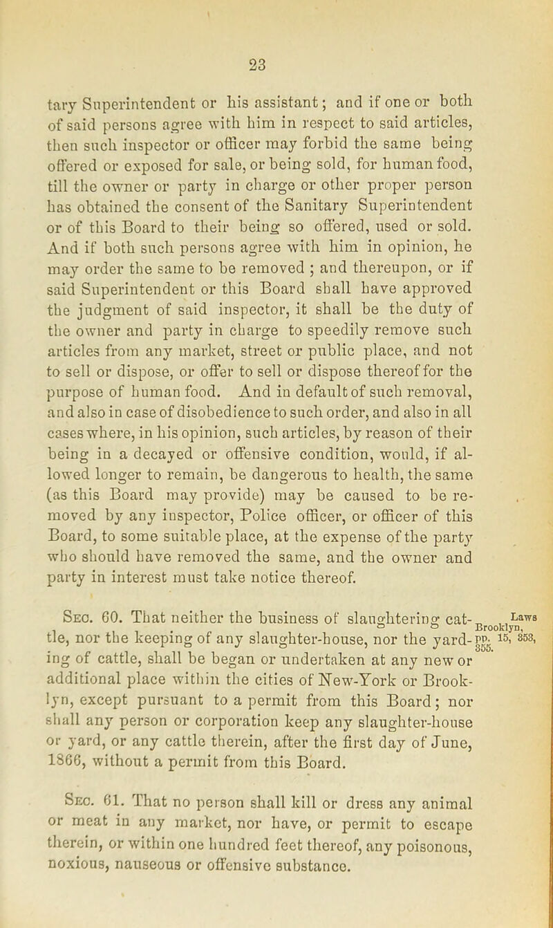 taiy Superintendent or liis assistant; and if one or both of said persons agree with him in respect to said articles, then such inspector or officer may forbid the same being offered or exposed for sale, or being sold, for human food, till the owner or party in charge or other proper person has obtained the consent of the Sanitary Superintendent or of this Board to their being so offered, used or sold. And if both such persons agree with him in opinion, he may order the same to be removed ; and thereupon, or if said Superintendent or this Board shall have approved the judgment of said inspector, it shall be the duty of the owner and party in charge to speedily remove such articles from any market, street or public place, and not to sell or dispose, or offer to sell or dispose thereof for the purpose of human food. And in default of such removal, and also in case of disobedience to such order, and also in all cases where, in his opinion, such articles, by reason of their being in a decayed or offensive condition, would, if al- lowed longer to remain, be dangerous to health, the same (as this Board may provide) may be caused to be re- moved by any inspector. Police officer, or officer of this Board, to some suitable place, at the expense of the party who should have removed the same, and the owner and party in interest must take notice thereof. Seo. 60. That neither the business of slaughtering cat-„ , Laws tie, nor the keeping of any slaughter-house, nor the yard-PPg 853, ing of cattle, shall be began or undertaken at any new' or additional place within the cities of New'-York or Brook- lyn, except pursuant to a permit from this Board; nor shall any person or corporation keep any slaughter-house or yard, or any cattle therein, after the first day of June, 1866, without a permit from this Board. Sec. 61. That no person shall kill or dress any animal or meat in any market, nor have, or permit to escape therein, or within one hundred feet thereof, any poisonous, noxious, nauseous or offensive substance.