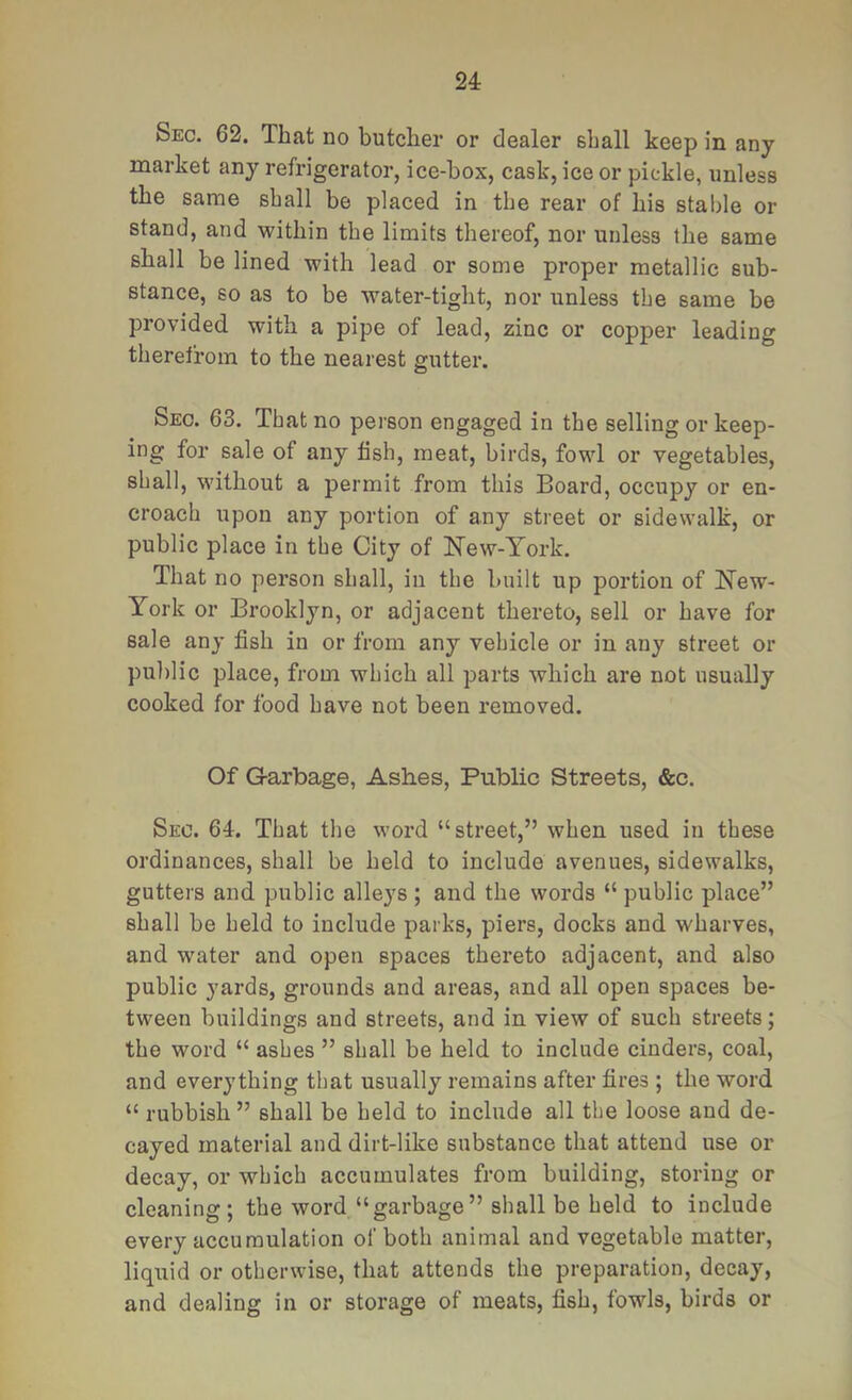 Sec. 62. That no butcher or dealer shall keep in any market any refrigerator, ice-box, cask, ice or pickle, unless the same shall be placed in the rear of his stable or stand, and within the limits thereof, nor unless the same shall be lined with lead or some proper metallic sub- stance, 60 as to be water-tight, nor iinless the same be provided with a pipe of lead, zinc or copper leading therefrom to the nearest gutter. Sec. 63. That no person engaged in the selling or keep- ing for sale of any fish, meat, birds, fowl or vegetables, shall, without a permit from this Board, occupy or en- croach upon any portion of any street or sidewalk, or public place in the City of New-York. That no person shall, in the built up portion of New- York or Brooklyn, or adjacent thereto, sell or have for sale any fish in or from any vehicle or in any street or public place, from which all parts which are not usually cooked for food have not been removed. Of G-arbage, Ashes, Public Streets, &c. Sec. 64. That the word “street,” when used in these ordinances, shall be held to include avenues, sidewalks, gutters and public alleys ; and the words “ public place” shall be held to include parks, piers, docks and wharves, and water and open spaces thereto adjacent, and also public yards, grounds and areas, and all open spaces be- tween buildings and streets, and in view of such streets; the word “ ashes ” shall be held to include cinders, coal, and everything that usually remains after fires ; the word “ rubbish ” shall be held to include all the loose and de- cayed material and dirt-like substance that attend use or decay, or which accumulates from building, storing or cleaning; the word “garbage” shall be held to include every accumulation of both animal and vegetable matter, liquid or otherwise, that attends the preparation, decay, and dealing in or storage of meats, fish, fowls, birds or