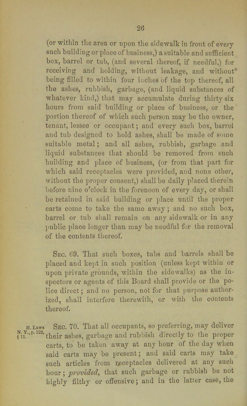 (or within the area or upon the sidewalk in front of every such building or place of business,) a suitable and sufficient box, barrel or tub, (and several (hereof, if needful,) for receiving and holding, without leakage, and without' being filled to within four inches of the top thereof, all the ashes, rubbish, garbage, (and liquid substances of whatever kind,) that may accumulate during thirt}’- six hours from said building or place of business, or the portion thereof of which such person may be the owner, tenant, lessee or occupant; and every such box, barrel and tub designed to hold ashes, shall be made of some suitable metal; and all ashes, rubbish, garbage and liquid substances that should be removed from such building and place of business, (or from that part for which said receptacles were provided, and none other, without the proper consent,) shall be daily placed therein before nine o’clock in the forenoon of every day, or shall be retained in said building or place until the proper carts come to take the same away ; and no such box, barrel or tub shall remain on any sidewalk or in any public place longer than may be needful for the removal of the contents thereof. Sec. 69. That such boxes, tubs and barrels shall be placed and kept in such position (unless kept within or upon private grounds, within the sidewalks) as the in- spectors or agents of this Board shall provide or the po- lice direct; and no person, not for that purpose author- ized, shall interfere therewith, or with the cdntents thereof. u.Laws Sec. 70. That all occupants, so preferring, may deliver ashes, garbage and rubbish directly to the proper carts, to be taken away at any hour of the day when said carts may be present; and said carts may take such articles from receptacles delivered at any such hour; provided^ that such garbage or rubbish be not highly filthy or ofl’ensive; and in the latter case, the