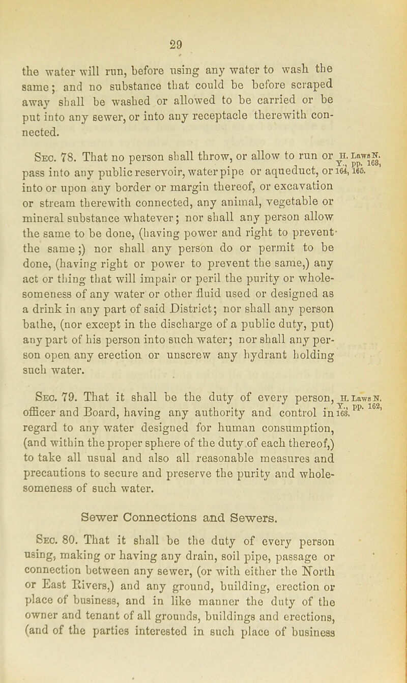 the water will run, before using any water to wash the same; and no substance that could be before scraped away shall be washed or allowed to be carried or be put into any sewer, or into auy receptacle therewith con- nected. Sec. 78. That no person shall throw, or allow to run or u.LawsN. ^ i ^ ’ PP' pass into any public reservoir, water pipe or aqueduct, oriw, m into or upon any border or margin thereof, or excavation or stream therewith connected, any animal, vegetable or mineral substance whatever; nor shall any person allow the same to be done, (having power and right to prevent- the same;) nor shall any person do or permit to be done, (having right or power to prevent the same,) any act or thing that will impair or peril the purity or whole- someness of any water or other fluid used or designed as a drink in any part of said District; nor shall any person bathe, (nor except in the discharge of a public duty, put) any part of his person into such water; nor shall any per- son open any erection or unscrew any hydrant holding such water. Sec. 79. That it shall be the duty of every person, h.LawsN. officer and Board, having any authority and control in les. ’ regard to any water designed for human consumption, (and within the proper sphere of the duty .of each thereof,) to take all usual and also all reasonable measures and precautions to secure and preserve the purity and whole- someness of such water. Sewer Connections and Sewers. Sec. 80. That it shall be the duty of every person using, making or having any drain, soil pipe, passage or connection between any sewer, (or with either the North or East Kivers,) and any ground, building, erection or place of business, and in like manner the duty of the owner and tenant of all grounds, buildings and erections, (and of the parties interested in such place of business