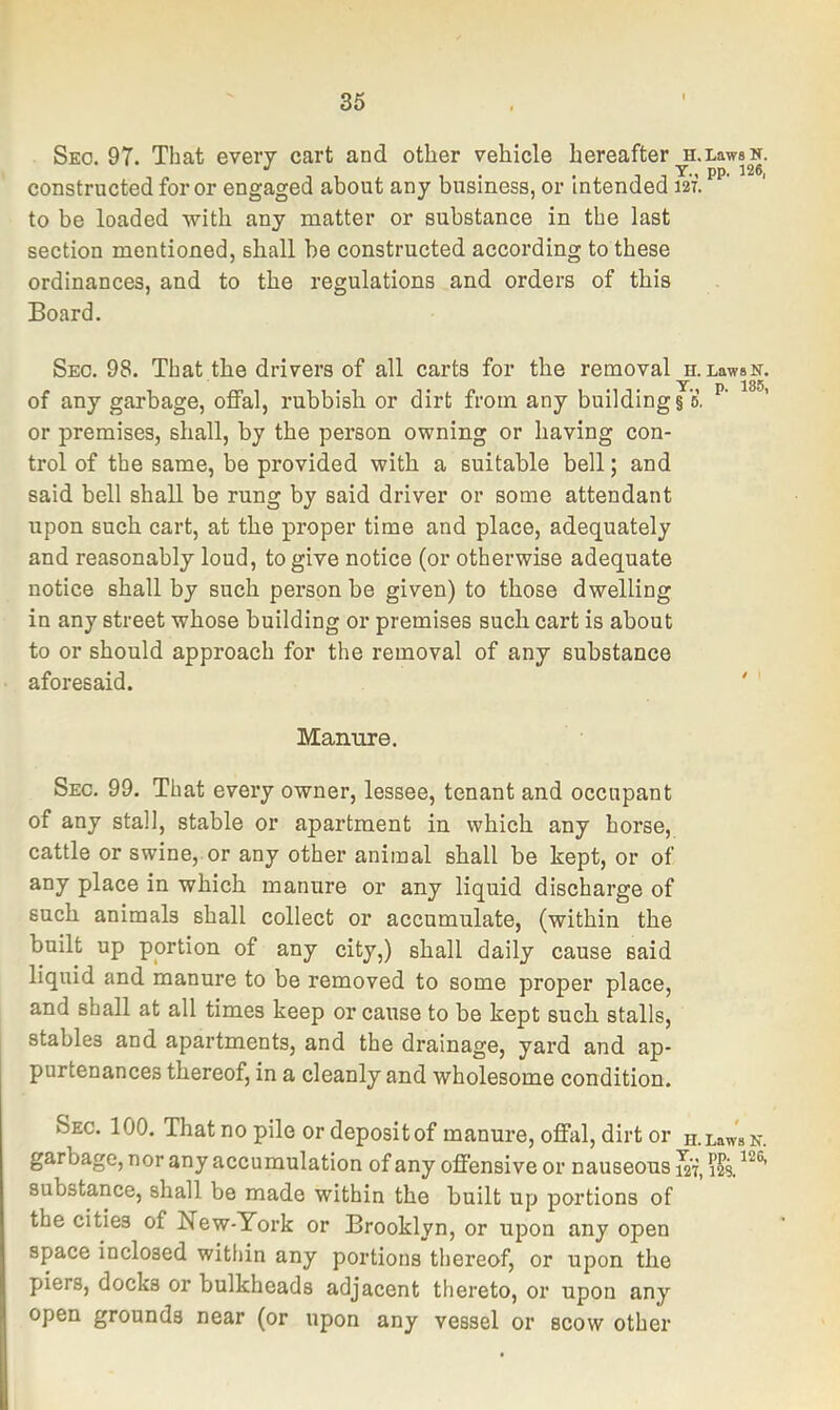 Seo. 97. That every cart and other vehicle hereafter ^.LawsK. constructed for or engaged about any business, or Intended m. to be loaded with any matter or substance in the last section mentioned, shall be constructed according to these ordinances, and to the regulations and orders of this Board. Seo. 98. That the drivers of all carts for the removal h. LawsN. of any garbage, offal, rubbish or dirt from any building §6, or premises, shall, by the person owning or having con- trol of the same, be provided with a suitable bell; and said bell shall be rung by said driver or some attendant upon such cart, at the proper time and place, adequately and reasonably loud, to give notice (or otherwise adequate notice shall by such person be given) to those dwelling in any street whose building or premises such cart is about to or should approach for the removal of any substance aforesaid. Manure. Sec. 99. That every owner, lessee, tenant and occupant of any stall, stable or apartment in which any horse, cattle or swine,.or any other animal shall be kept, or of any place in which manure or any liquid discharge of such animals shall collect or accumulate, (within the built up portion of any city,) shall daily cause said liquid and manure to be removed to some proper place, and shall at all times keep or cause to be kept such stalls, stables and apartments, and the drainage, yard and ap- purtenances thereof, in a cleanly and wholesome condition. Sec. 100. That no pile or depositof manure, offal, dirt or n.LawsN. garbage, nor any accumulation of any offensive or nauseous i2i substance, shall be made within the built up portions of the cities of New-York or Brooklyn, or upon any open space inclosed witiiin any portions thereof, or upon the piers, docks or bulkheads adjacent thereto, or upon any open grounds near (or upon any vessel or scow other