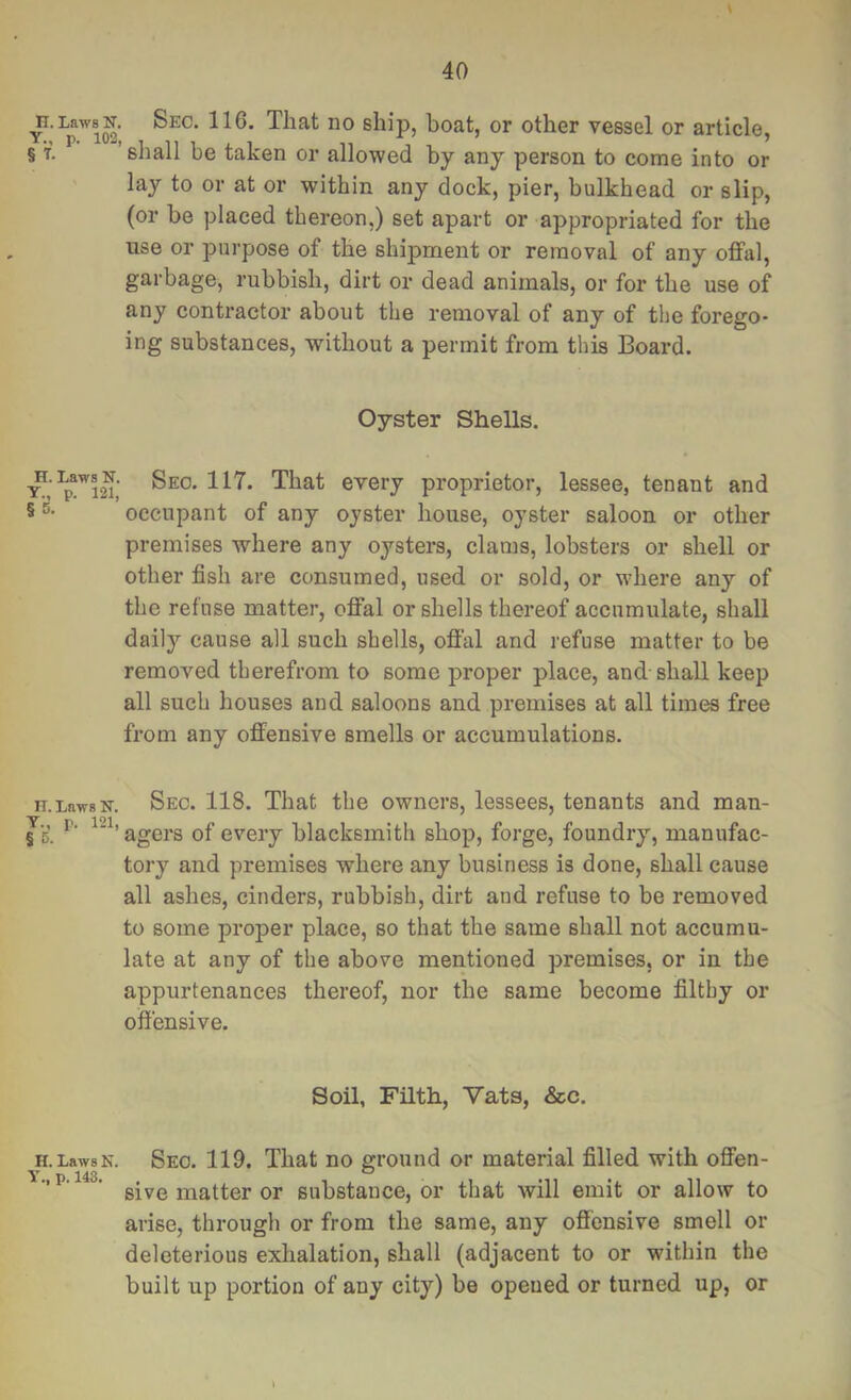 ^.LawsN. Sec. 116. That no ship, boat, or other vessel or article, § T. ’shall be taken or allowed by any person to come into or lay to or at or within any dock, pier, bulkhead or slip, (or be placed thereon,) set apart or appropriated for the use or purpose of the shipment or removal of any offal, garbage, rubbish, dirt or dead animals, or for the use of any contractor about the removal of any of the forego- ing substances, without a permit from this Board. Oyster Shells. every proprietor, lessee, tenant and § occupant of any oyster house, oyster saloon or other premises where any oysters, clams, lobsters or shell or other fish are consumed, used or sold, or where any of the refuse matter, offal or shells thereof accumulate, shall daily cause all such shells, offal and refuse matter to be removed therefrom to some proper place, and shall keep all such houses and saloons and premises at all times free from any offensive smells or accumulations. n.LawsN. Sec. 118. That the owners, lessees, tenants and man- es’. agers of every blacksmith shop, forge, foundry, manufac- tory and premises where any business is done, shall cause all ashes, cinders, rubbish, dirt and refuse to be removed to some proper place, so that the same shall not accumu- late at any of the above mentioned premises, or in the appurtenances thereof, nor the same become filthy or offensive. Soil, Filth, Vats, &c. H.LawsN. Sec. 119. That no ground or material filled with offen- ' sive matter or substance, or that will emit or allow to arise, through or from the same, any offensive smell or deleterious exhalation, shall (adjacent to or within the built up portion of any city) be opened or turned up, or