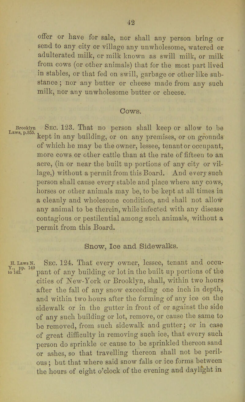 offer or have for sale, nor shall any person bring or send to any city or village any unwholesome, watered or adulterated milk, or milk known as swill milk, or milk from cows (or other animals) that for the most part lived in stables, or that fed on swill, garbage or other like sub- stance ; nor any butter or cheese made from any such milk, nor any unwholesome butter or cheese. Cows. Brooklyn Seo. 123. That no person shall keep or allow to be Laws, p.855. , . i m t • - i Kept in any building, or on any premises, or on grounds of which he may be the owner, lessee, tenant or occupant, more cows or other cattle than at the rate of fifteen to an acre, (in or near the built up portions of any eity or vil- lage,) without a permit from this Board. And every such person shall cause every stable and place where any cows, horses or other animals may be, to be kept at all times in a cleanly and wholesome condition, and shall not allow any animal to be therein, while infected with any disease contagious or pestilential among such animals, without a permit from this Board. Snow, Ice and Sidewalks. H. Laws N. Y., pp. 140 to 142. Seo. 124r. That every owner, lessee, tenant and occu- pant of any building or lot in the built up portions of the cities of New-Tork or Brooklyn, shall, within two hours after the fall of any snow exceeding one inch in depth, and within two hours after the forming of any ice on the sidewalk or in the gutter in front of or against the side of any such building or lot, remove, or cause the same to be removed, from such sidewalk and gutter; or in case of great difficulty in removing such ice, that every such person do sprinkle or cause to be sprinkled thereon sand or ashes, so that travelling thereon shall not be peril- ous ; but that where said snow falls or ice forms between the hours of eight o’clock of the evening and daylfght in