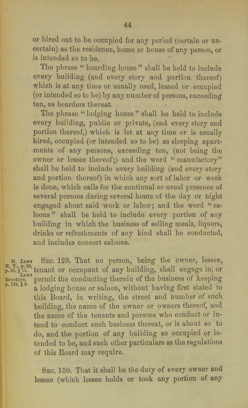 u or hired out to be occupied for any period (certain or un- certain) as the residence, home or house of any person, or is intended so to be. The phrase “ boarding,house ” shall be held to include every building (and every stoiy and portion thereof) which is at any time or usually used, leased or occupied (or intended so to be) by any number of persons, exceeding ten, as boarders thereat. The phrase “ lodging house ” shall be held to include every building, public or private, (and every story and portion thereof,) which is let at any time or is usually hired, occupied (or intended so to be) as sleeping apart- ' ments of any persons, exceeding ten, (not being the owner or lessee thereof;) and the word “manufactory” shall be held to include every building (and every story and portion thereof) in which any sort of labor or woi*k is done, which calls for the continual or usual presence of several persons during several hours of the day or night engaged about said work or labor; and the word “sa- loons ” shall be held to include every portion of any building in which the business of selling meals, liquors, drinks or refreshments of any kind shall be conducted, and includes concert saloons. H. Laws Seo. 129. That no person, being the owner, lessee, >’85^”§ 11?°’ tenant or occupant of any building, shall engage in; or Brooklyn, permit the conducting therein of the business of keeping ^p. 122, §6. ^ lodging house or saloon, without having first stated to 1 this Board, in writing, the street and number of such ’ building, the name of the owner or owners thereof, and the name of the tenants and persons who conduct or in- i tend to conduct such business thereat, or is about so to I do, and the portion of any building so occupied or in- ■ tended to be, and such other particulars as the regulations of this Board may require. Sec. 130. That it shall be the duty of every owner and ' lessee (which lessee holds or took any portion of any 'i