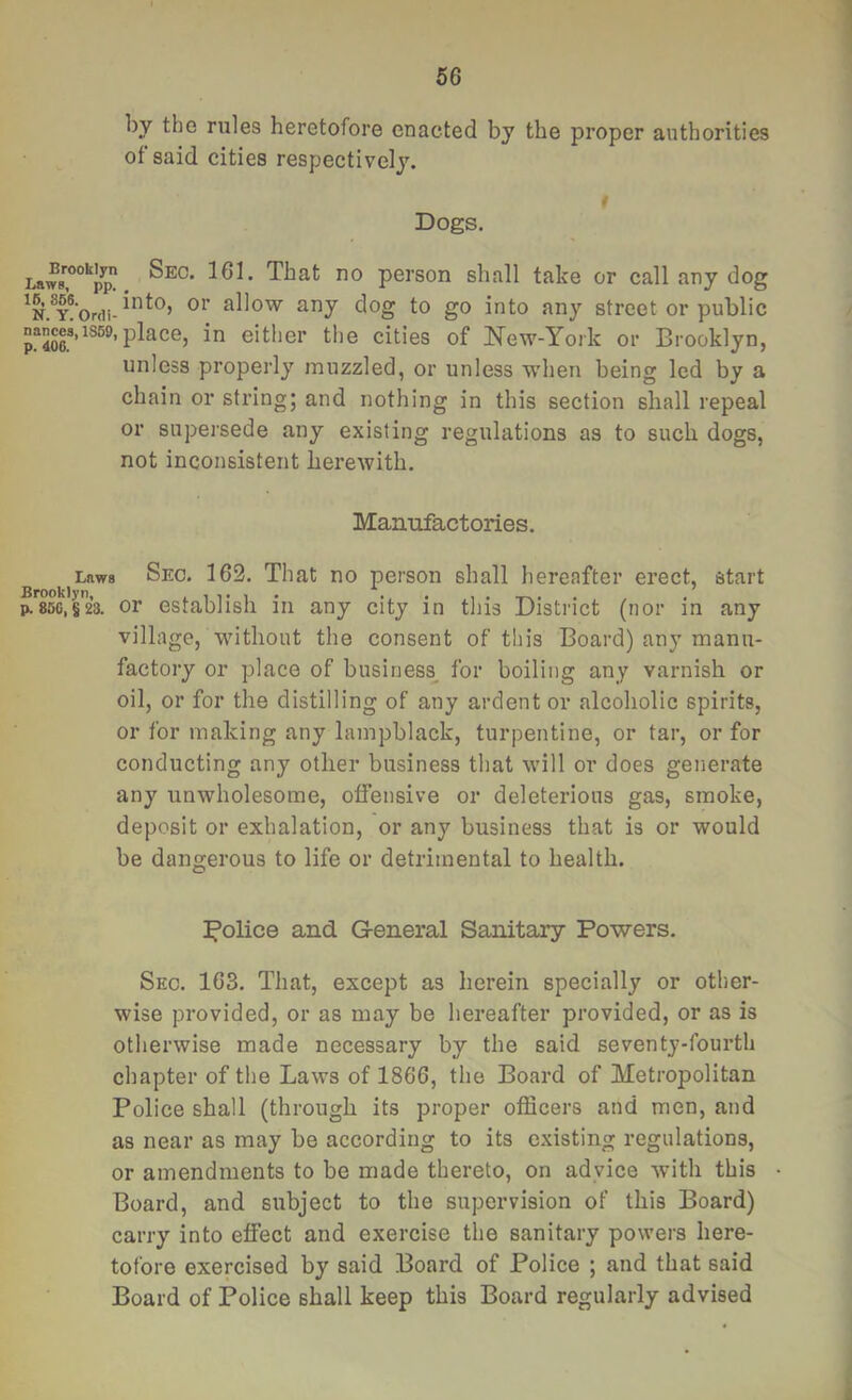 by the rules heretofore enacted by the proper authorities of said cities respectively. * Dogs. That no person shall take or call any dog ^ny dog to go into any street or public nance8,is59,place, in either the cities of New-York or Brooklyn, unless properly muzzled, or unless when being led by a chain or string; and nothing in this section shall repeal or supersede any existing regulations as to such dogs, not inconsistent herewith. Manufactories. Laws Brooklyn, p. 85G, S 23. Sec. 162. That no person shall hereafter erect, start or establish in any city in this District (nor in any village, without the consent of this Board) any manu- factory or place of business^ for boiling any varnish or oil, or for the distilling of any ardent or alcoholic spirits, or for making any lampblack, turpentine, or tar, or for conducting any other business that will or does generate any unwholesome, offensive or deleterious gas, smoke, deposit or exhalation, or any business that is or would be dangerous to life or detrimental to health. police and General Sanitary Powers. Sec. 163. That, except as herein specially or other- wise provided, or as may be hereafter provided, or as is otherwise made necessary by the said seventy-fourth chapter of the Laws of 1866, the Board of Metropolitan Police shall (through its proper officers and men, and as near as may be according to its existing regulations, or amendments to be made thereto, on advice with this Board, and subject to the supervision of this Board) carry into effect and exercise the sanitary powers here- tofore exercised by said Board of Police ; and that said Board of Police shall keep this Board regularly advised