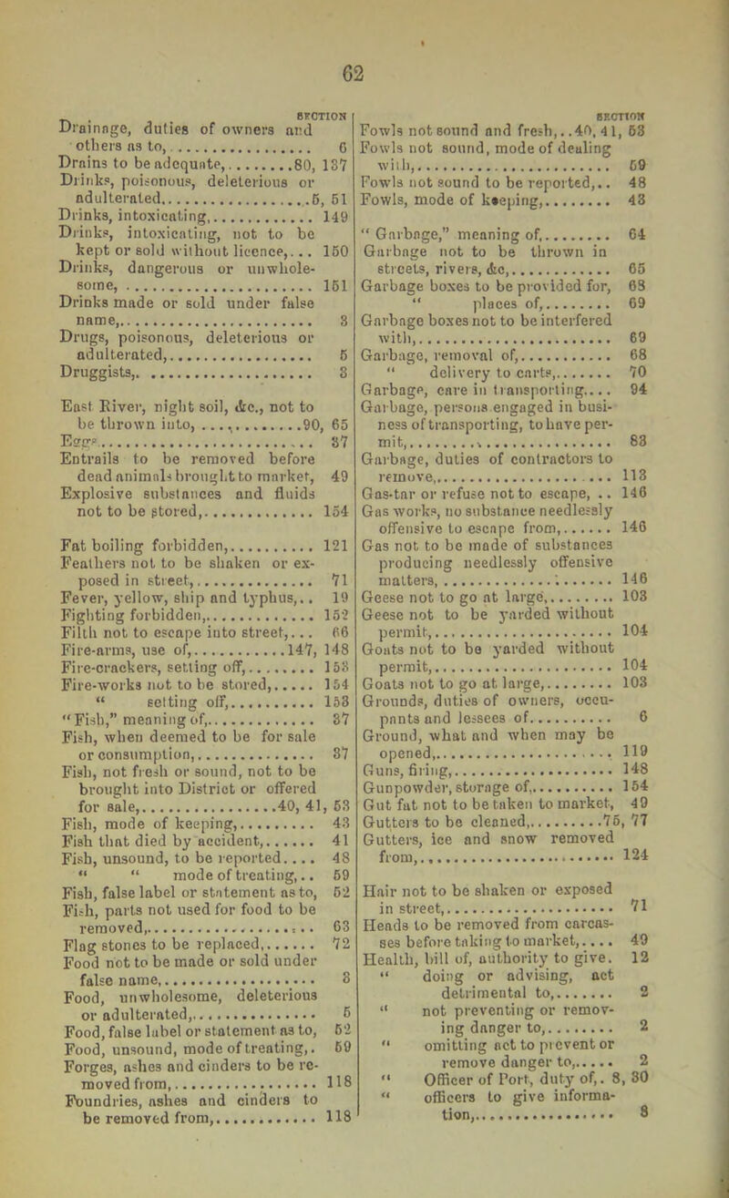 . . 8FCTI0N Di’ainnge, duties of owners and others ns to, C Drains to be adequate, 80, 137 Drinks, poisonous, deleterious or ndulternted .6, 61 Drinks, intoxicating 149 Di'inks, intoxicating, not to be kept or sold without licence,... 160 Drinks, dangerous or unwhole- some, 161 Drinks made or sold under false name 3 Drugs, poisonous, deleterious or adulterated, 6 Druggists, 3 East River, night soil, «tc., not to be thrown into, 90, 65 Ei?gs 87 Entrails to be removed before dead animals brought to market, 49 Explosive substances and fluids not to be stored, 154 Fat boiling forbidden, 121 Feathers not to be shaken or ex- posed in street, 71 Fever, yellow, ship and typhus,., 19 Fighting forbidden, 152 Filth not to escape into street,... 66 Fire-arms, use ol^, 147, 148 Fii'c-crackers, setting off, 153 Fire-works not to be stored, 154 “ setting off, 153 “Fish,” meaning of, 37 Fish, when deemed to be for sale or consumption, 87 Fish, not fresh or sound, not to be brought into District or offered for sale, 40, 41, 63 Fish, mode of keeping, 43 Fish that died by accident, 41 Fish, unsound, to be reported.... 48 “ “ mode of treating,.. 69 Fish, false label or statement as to, 62 Fish, parts not used for food to be removed, 63 Flag stones to be replaced 72 Food not to be made or sold under false name, 8 Food, unwholesome, deleterious or adulterated, 6 Food, false label or statement as to, 62 Food, unsound, mode of treating,. 69 Forges, ashes and cinders to be re- moved from 118 Foundries, ashes and cinders to be removed from, 118 sEcnoN Fowls not sound and fresh,. .40, 41, 63 Fowls not sound, mode of dealing will), 69 Fowls not sound to be repoited,.. 48 Fowls, mode of keeping, 43 “ Garbage,” meaning of, 64 Garbage not to be thrown in streets, rivers, &c 65 Garbage boxes to be provided for, 63 “ places of, 69 Garbage boxes not to be interfered with, 69 Garbage, removal of, 68 “ delivery to carts, 70 Garbage, care in transporting,,.. 94 Garbage, persona.engaged in busi- ness of transporting, to have per- mit 83 Garbage, duties of contractors to remove ... 113 Gas-tar or refuse not to escape, .. 146 Gas work.a, no substance needlessly offensive to escape from, 146 Gas not to be made of substances producing needlessly offensive matters '. 146 Geese not to go at large, 103 Geese not to be yarded without permit 104 Goats not to bo yarded without permit, 104 Goats not to go at large, 103 Grounds, duties of owners, occu- pants and lessees of 6 Ground, what and when may bo opened 119 Guns, fil ing, 148 Gunpowder, storage of, 154 Gut fat not to be taken to market, 49 Gutters, ice and snow removed from, 124 Hair not to be shaken or exposed in street 71 Heads to be removed from carcas- ses before taking to market,.... 49 Health, bill of, authority to give. 12 doing or advising, act detrimental to 2 not preventing or remov- ing danger to, 2 omitting act to prevent or remove danger to, 2 Officer of Fort, duty of,. 8, 30 officers to give informa- tion, 8