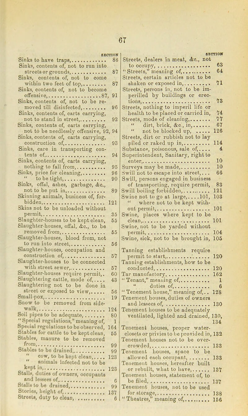 BKOTION Sinks to have traps 86 Sinks, contents of, not to run into streets or grounds, 8*7 Sinks, contents of, not to come ■within two feet of top, 81 Sinks, contents of, not to become offensive, ..8Y, 91 Sinks, contents of, not to be re- moved till disinfected 96 Sinks, contents of, carts carrying, not to stand in street, 92 Sinks, contents of, carts carrying, not to be needlessly offensive, 92, 94 Sinks, contents of, carts carj’ying, construction of, 93 Sinks, care in transporting con- tents of, 94 Sinks, contents of, carts carrying, nothing to fall from, 95 Sinks, price for cleaning, 96 “ to be tight, 90 Sinks, offal, ashes, garbage, Ac., not to be put in 89 Skinning animals, business of, for- bidden 121 Skins not to be unloaded ■without permit, 35 Slaughter-houses to be kept clean, 65 Slaughter houses, offal, Ac., to be removed from, 65 Slaughter-houses, blood from, not to run into street 66 Slaughter-houses, occupation and construction of, 6Y Slaughter-houses to be connected with street sewer, 67 Slaugliter-houses require permit,. 60 Slaugliteiing cattle, mode of, 43 Slaughtering not to be done in street or exposed to view, 56 Small-pox, 19 Snow to be removed from side- ■walk 124 Soil pipes to be adequate, 80 “ Special regulations,” meaning of, 1 Special regulations to bo observed, 164 Stables for cattle to be kept clean, 65 Stables, manure to be removed from, 99 Stables to be drained 99 “ cow, to be kept clean,.... 123 “ animals infected not to bo 123 Stalls, duties of owners, occupants and lessees of, 9 Stalls to be drained, 99 Stories, height of, 137 Streets, duty to clean, 6 BsonoK Streets, dealers in meat, Ac., not to occupy, 63 “ Streets,” meaning of, 64 Streets, certain articles not to be shaken or exposed in, 11 Streets, persons in, not to be im- perilled by buildings or erec- tions, 18 Streets, nothing to imperil life or health to be placed or carried in, 1i Streets, mode of cleaning, 11 “ dirt, brick, &c., in, 67 “ not be blocked up 126 Streets, dirt or rubbish not to lay piled or raked up in, 114 Substance, poisonous, sale of,.... 4 Superintendent, Sanitary, right to enter 10 Surveys may be made, 10 Swill not to escape into street,... 66 Swill, persons engaged in business of transporting, require permit, 83 Swill boiling forbidden 121 Swine not to go at large,... .101, 103 “ where not to be kept with- out permit, 101 Swine, places where kept to be clean, 101 Swine, not to be yarded without permit, 104 Swine, sick, not to be brought in, 105 Tanning establishments require permit to start ’ 120 Tanning establishments, how to be conducted, 120 Tar manufactory, 162 “ Tenant,” meaning of, 1 “ duties of, 6 “ Tenement house,” meaning of,.. 128 Tenement houses, duties of owners and lessees of, 130 Tenement houses to be adequately ventilated, lighted and drained, 130, 134 Tenement houses, proper water- closets or privies to be jirovided in, 132 Tenement houses not to be over- crowded, 133 Tenement houses, space to be allowed each occupant, 133 Tenement houses, hereafter built or rebuilt, what to have, 137 Tenement houses, statement of, to be filed, 137 Tenement houses, not to bo used for storage, 138 “ Theatres,” meaning of, 166