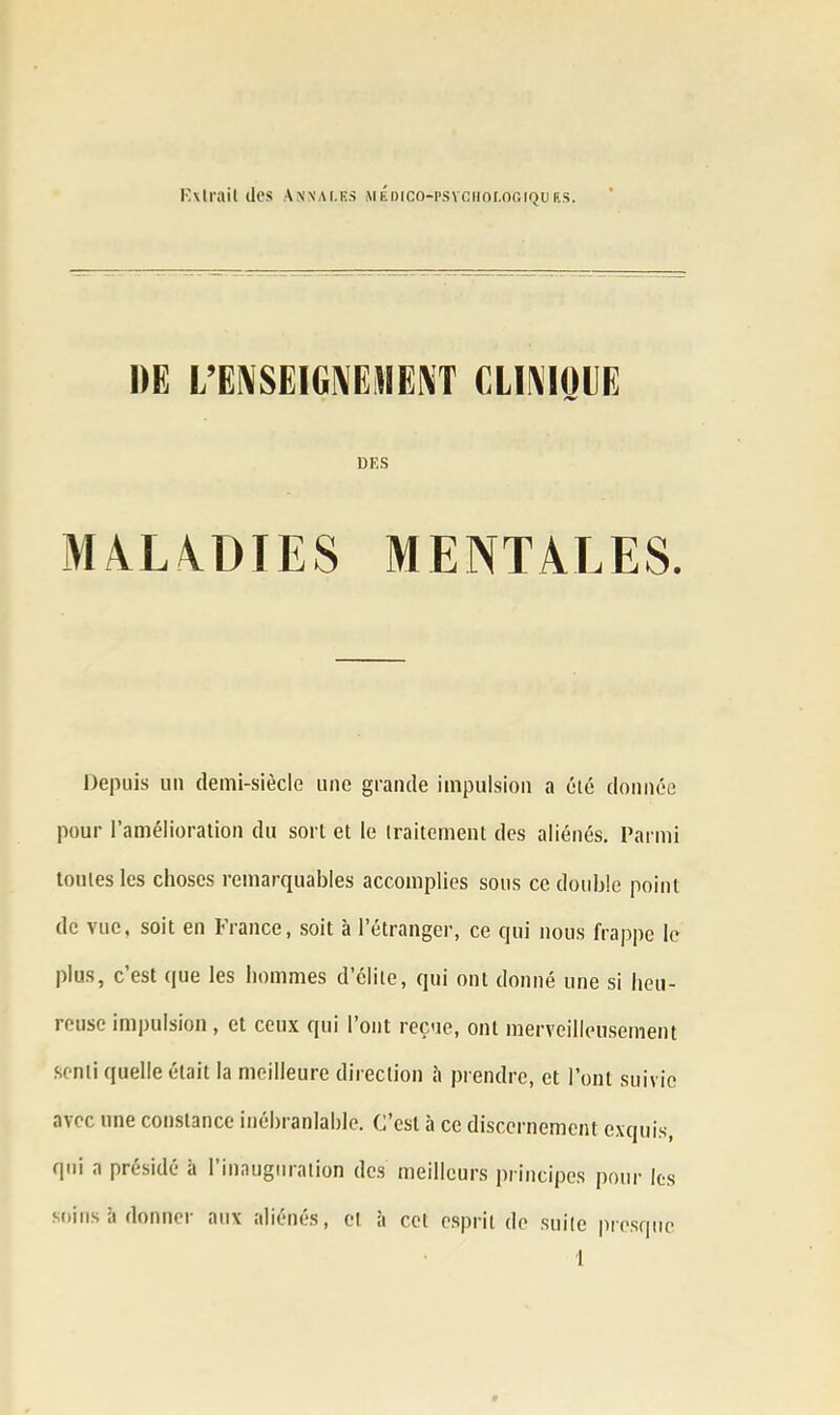 Extrait des Anvai.es MÉDico-psvciior.oGiquEs. «F,S MALADIES MENTALES. Depuis un demi-siècle une grande impulsion a été donnée pour l’amélioration du sort et le traitement des aliénés. Parmi toutes les choses remarquables accomplies sous ce double point de vue, soit en France, soit à l’étranger, ce qui nous frappe le plus, c’est que les hommes d’élite, qui ont donné une si heu- reuse impulsion , et ceux qui l’ont reçue, ont merveilleusement senti quelle était la meilleure direction à prendre, et l’ont suivie avec une constance inébranlable. C’est à ce discernement exquis, qui a présidé à l’inauguration des meilleurs principes pour les soins li donner aux aliénés, et à cet esprit de suite presque