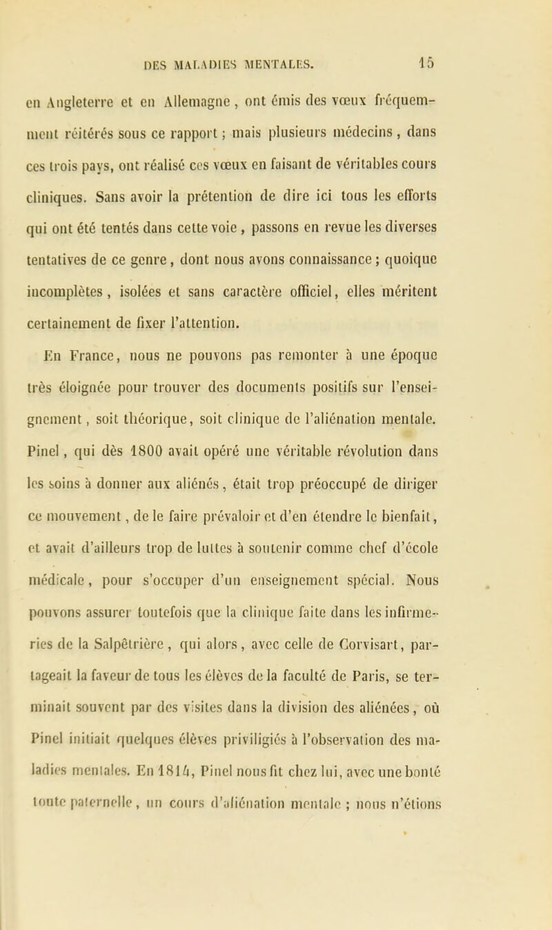 en Angleterre et en Allemagne , ont émis des vœux fréquem- ment réitérés sous ce rapport ; mais plusieurs médecins , dans ces trois pays, ont réalisé ces vœux en faisant de véritables cours cliniques. Sans avoir la prétention de dire ici tous les efforts qui ont été tentés dans cette voie , passons en revue les diverses tentatives de ce genre, dont nous avons connaissance ; quoique incomplètes, isolées et sans caractère officiel, elles méritent certainement de fixer l’attention. En France, nous ne pouvons pas remonter à une époque très éloignée pour trouver des documents positifs sur l’ensei- gnement , soit théorique, soit clinique de l’aliénation mentale. Pinel , qui dès 1800 avait opéré une véritable révolution dans les soins à donner aux aliénés, était trop préoccupé de diriger ce mouvement, de le faire prévaloir et d’en étendre le bienfait, et avait d’ailleurs trop de luttes à soutenir comme chef d’école médicale, pour s’occuper d’un enseignement spécial. Nous pouvons assurer toutefois que la clinique faite dans les infirme- ries de la Salpêtrière, qui alors, avec celle de Gorvisart, par- tageait la faveur de tous les élèves de la faculté de Paris, se ter- minait souvent par des visites dans la division des aliénées, où Pinel initiait quelques élèves priviligiés à l’observation des ma- ladies mentales. En 1816, Pinel nous fit chez lui, avec une bonté toute paternelle, un cours d’aliénation mentale; nous n’étions