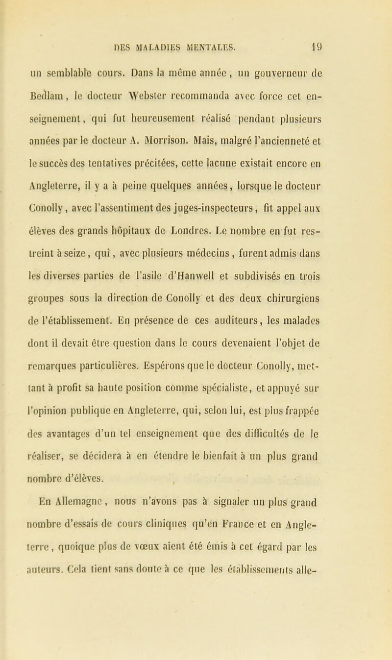 un semblable cours. Dans la môme année , un gouverneur de Bedlain, le docteur Webster recommanda avec force cet en- seignement, qui fut heureusement réalisé pendant plusieurs années par le docteur A. Morrison. Mais, malgré l’ancienneté et le succès des tentatives précitées, cette lacune existait encore en Angleterre, il y a à peine quelques années, lorsque le docteur Conollv, avec l’assentiment des juges-inspecteurs, fit appel aux élèves des grands hôpitaux de Londres. Le nombre en fut res- treint à seize, qui, avec plusieurs médecins, furent admis dans les diverses parties de l’asile d’Hanwetl et subdivisés en trois groupes sous la direction de Conolly et des deux chirurgiens de l’établissement. En présence de ces auditeurs, les malades dont il devait être question dans le cours devenaient l’objet de remarques particulières. Espérons que le docteur Conolly, met- tant à profit sa haute position comme spécialiste, et appuyé sur l’opinion publique en Angleterre, qui, selon lui, est plus frappée des avantages d’un tel enseignement que des difficultés de le réaliser, se décidera à en étendre le bienfait à un plus grand nombre d’élèves. En Allemagne, nous n’avons pas à signaler un plus grand nombre d’essais de cours cliniques qu’én France et en Angle- terre, quoique plus de vœux aient été émis à cet égard par les auteurs. Cela tient sans doute îi ce que les établissements aile-