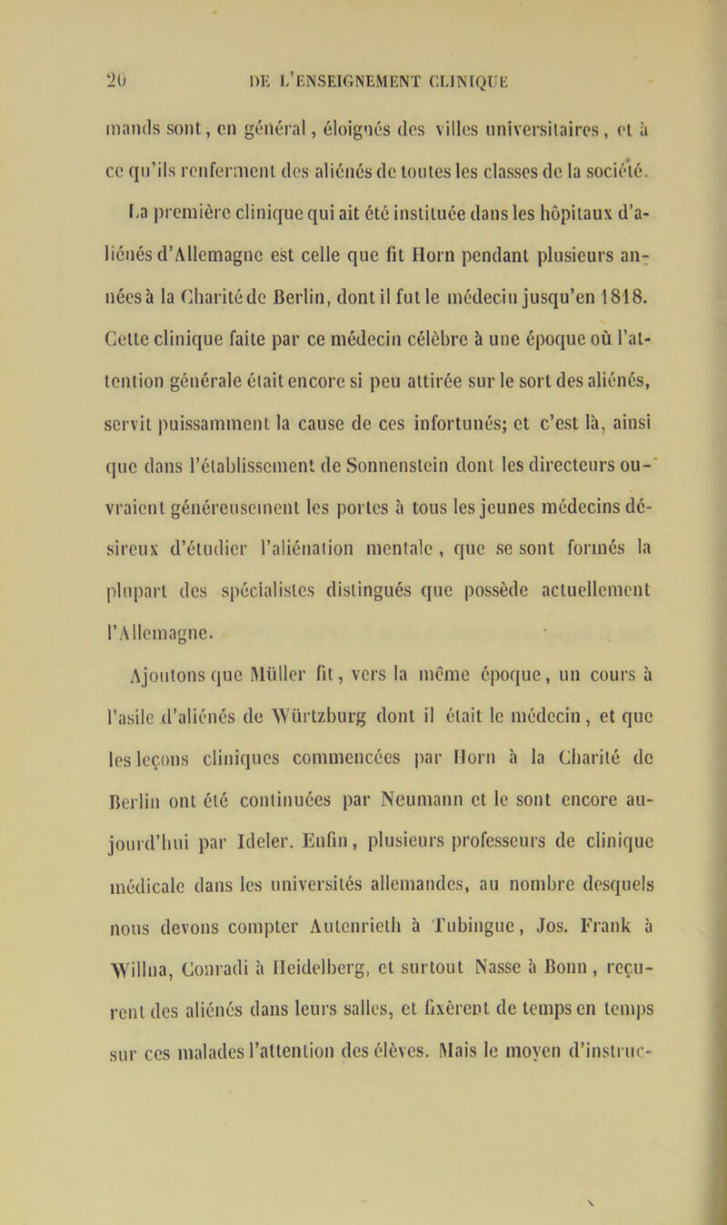 manils sont , on général, éloignés des villes universitaires, et à ce qu’ils renferment des aliénés de toutes les classes de la société. La première clinique qui ait été instituée dans les hôpitaux d’a- liénés d’Allemagne est celle que fit Horn pendant plusieurs an- néesà la Charité de Berlin, dont il fut le médecin jusqu’en ISIS. Cette clinique faite par ce médecin célèbre à une époque où l’at- tention générale était encore si peu attirée sur le sort des aliénés, servit puissamment la cause de ces infortunés; et c’est là, ainsi que dans rétablissement de Sonnenstein dont les directeurs ou- vraient généreusement les portes à tous les jeunes médecins dé- sireux d’étudier l’aliénation mentale , que se sont formés la plupart des spécialistes distingués que possède actuellement l’Allemagne. Ajoutons que Müller fit, vers la même époque, un cours à l’asile d’aliénés de Würtzburg dont il était le médecin, et que les leçons cliniques commencées par Horn à la Charité de Berlin ont été continuées par Neumann et le sont encore au- jourd’hui par Ideler. Enfin, plusieurs professeurs de clinique médicale dans les universités allemandes, au nombre desquels nous devons compter Aulenrielh à Tubingue, Jos. Frank à Willna, Conradi à Heidelberg, et surtout Nasse à Bonn , reçu- rent des aliénés dans leurs salles, et fixèrent de temps en temps sur ces malades l’attention des élèves. Mais le moyen d’instruc-