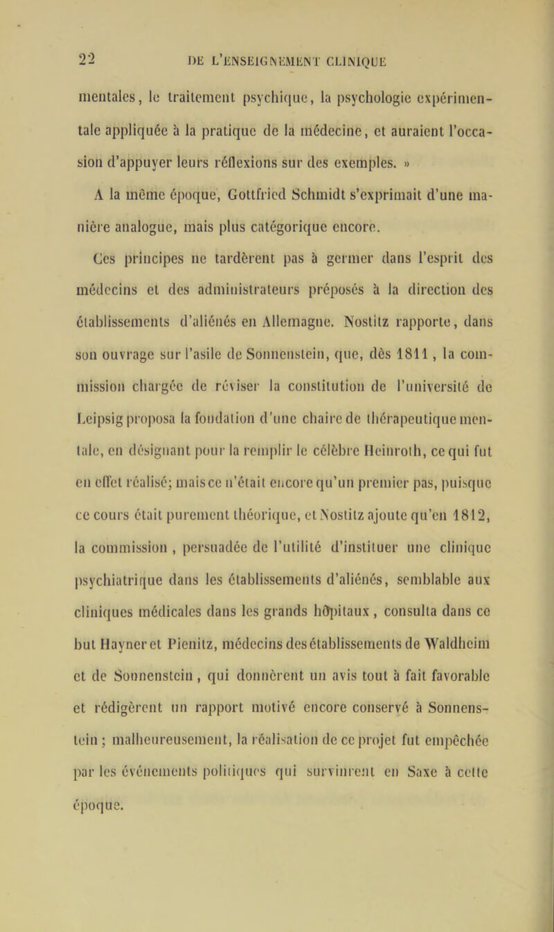 mentales, le traitement psychique, la psychologie expérimen- tale appliquée à la pratique de la médecine, et auraient l’occa- sion d’appuyer leurs réflexions sur des exemples. » A la même époque, Gottfried Schmidt s’exprimait d’une ma- nière analogue, mais plus catégorique encore. Ces principes ne tardèrent pas à germer dans l’esprit des médecins et des administrateurs préposés à la direction des établissements d’aliénés en Allemagne. Nostitz rapporte, dans son ouvrage sur l’asile de Sonncnstein, que, dès 1811, la com- mission chargée de réviser la constitution de l’université de Leipsig proposa la fondation d’une chaire de thérapeutique men- tale, en désignant pour la remplir le célèbre Heinrolh, ce qui fut en elfel réalisé; mais ce n’était encore qu’un premier pas, puisque ce cours était purement théorique, et Nostitz ajoute qu’en 1812, la commission , persuadée de l'utilité d’instituer une clinique psychiatrique dans les établissements d’aliénés, semblable aux cliniques médicales dans les grands hôpitaux, consulta dans ce but Hayneret Pienitz, médecins des établissements de Waldheim et de Sonncnstein, qui donnèrent un avis tout à fait favorable et rédigèrent un rapport motivé encore conservé à Sonnens- tein ; malheureusement, la réalisation de ce projet fut empêchée par les événements politiques qui survinrent en Saxe à celte époque.
