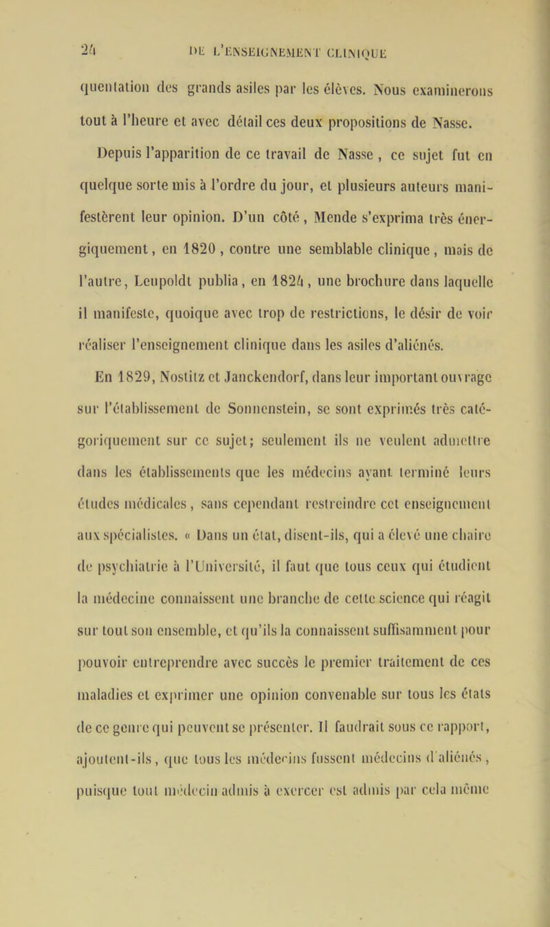 quenlation des grands asiles par les élèves. Nous examinerons tout à l’heure el avec détail ces deux propositions de Nasse. Depuis l’apparition de ce travail de Nasse , ce sujet fut en quelque sorte mis à l’ordre du jour, cl plusieurs auteurs mani- festèrent leur opinion. D’un côté , Mende s’exprima très éner- giquement , en 1820 , contre une semblable clinique , mais de l’autre, Leupoldt publia, en 182ô, une brochure dans laquelle il manifeste, quoique avec trop de restrictions, le désir de voir réaliser l’enseignement clinique dans les asiles d’aliénés. En 1829, Noslitz et Janckendorf, dans leur important ouvrage sur l’établissement de Sonncnslein, se sont exprimés très caté- goriquement sur ce sujet; seulement ils ne veulent admettre dans les établissements que les médecins ayant terminé leurs éludes médicales, sans cependant restreindre cet enseignement aux spécialistes. « Dans un état, disent-ils, qui a élevé une chaire de psychiatrie à l’Université, il faut que tous ceux qui étudient la médecine connaissent une branche de celte science qui réagit sur tout son ensemble, et qu’ils la connaissent suffisamment pour pouvoir entreprendre avec succès le premier traitement de ces maladies et exprimer une opinion convenable sur tous les états de ce genre qui peuvent se présenter. Il faudrait sous ce rapport, ajoutent-ils, que tous les médecins fussent médecins <1 aliénés, puisque tout médecin admis à exercer est admis par cela même