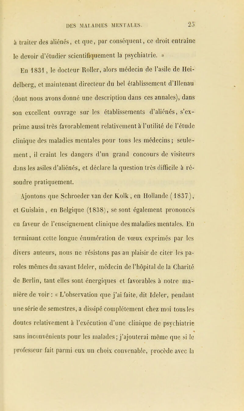 ii traiter des aliénés, et que, par conséquent, ce droit entraîne le devoir d’étudier scientifiquement la psychiatrie. » En 1831, le docteur Roller, alors médecin de l’asile de Hei- delberg, et maintenant directeur du bel établissement d’Illenau (dont nous avons donné une description dans ces annales), dans son excellent ouvrage sur les établissements d’aliénés, s’ex- prime aussi très favorablement relativement h l’utilité de l’étude clinique des maladies mentales pour tous les médecins; seule- ment , il craint les dangers d’un grand concours de visiteurs dans les asiles d’aliénés, et déclare la question très difficile à ré- soudre pratiquement. Ajoutons que Schroeder van der Kolk, en Hollande (1837), et Guislain, en Belgique (1838), se sont également prononcés en faveur de l’enseignement clinique des maladies mentales. En terminant celle longue énumération de vœux exprimés par les divers auteurs, nous ne résistons pas au plaisir de citer les pa- roles mêmes du savant Ideler, médecin de l’hôpital de la Charité de Berlin, tant elles sont énergiques et favorables à notre ma- nière de voir : « L’observation que j’ai faite, dit Ideler, pendant une série de semestres, a dissipé complètement chez moi tous les doutes relativement à l’exécution d’une clinique de psychiatrie « sans inconvénients pour les malades; j’ajouterai même que si le professeur fait parmi eux un choix convenable, procède avec la