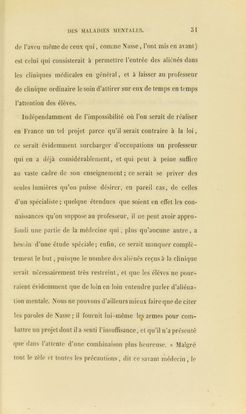 de l’aveu même de ceux qui, comme Nasse, l’ont mis en avant) est celui qui consisterait à permettre l’entrée des aliénés dans les cliniques médicales en général, et à laisser au professeur de clinique ordinaire le soin d’attirer sur eux de temps en temps l’attention des élèves. Indépendamment de l’impossibilité où l’on serait de réaliser en France un toi projet parce qu’il serait contraire à la loi, ce serait évidemment surcharger d’occupations un professeur qui en a déjà considérablement, et qui peut à peine suffire au vaste cadre de son enseignement; ce serait se priver des seules lumières qu’on puisse désirer, en pareil cas, de celles d’un spécialiste; quelque étendues que soient en effet les con- naissances qu’on suppose au professeur, il ne peut avoir appro- fondi une partie de la médecine qui, plus qu’aucune autre, a besoin d’une étude spéciale; enfin, ce serait manquer complè- tement le but, puisque le nombre des aliénés reçus b la clinique serait nécessairement très restreint, et que les élèves ne pour- raient évidemment que de loin en loin entendre parler d’aliéna- tion mentale. Nous ne pouvons d’ailleurs mieux faire que de citer les paroles de Nasse ; il fournit lui-même lq^ armes pour com- battre un projet dont il a senti l’insuffisance, et qu’il n’a présenté que dans l’attente d’une combinaison plus heureuse. « Malgré tout le zèle et toutes les précautions, dit ce savant médecin , le