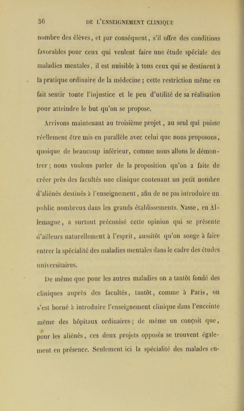 nombre des élèves, et par conséquent, s’il offre des conditions favorables pour ceux qui veulent faire une étude spéciale des maladies mentales, il est nuisible à tous ceux qui se destinent à la pratique ordinaire de la médecine ; cette restriction même en fait sentir toute l’injustice et le peu d’utilité de sa réalisation pour atteindre le but qu’on se propose. Arrivons maintenant au troisième projet, au seul qui puisse réellement être mis en parallèle avec celui que nous proposons, quoique de beaucoup inférieur, comme nous allons le démon- trer ; nous voulons parler de la proposition qu’on a faite de créer près des facultés une clinique contenant un petit nombre d’aliénés destinés à l’enseignement, afin de ne pas introduire un public nombreux dans les grands établissements. Nasse, en Al- lemagne, a surtout préconisé celle opinion qui se présente d’ailleurs naturellement à l’esprit, aussitôt qu’on songe à faire entrer la spécialité des maladies mentales dans le cadre des études universitaires. De même que pour les autres maladies on a tantôt fondé des cliniques auprès des facultés, tantôt, comme à Paris, on s’est borné à introduire l’enseignement clinique dans l’enceinte même des hôpitaux ordinaires ; de même on conçoit que, pour les aliénés, ces deux projets opposés se trouvent égale- ment en présence. Seulement ici la spécialité des malades en-