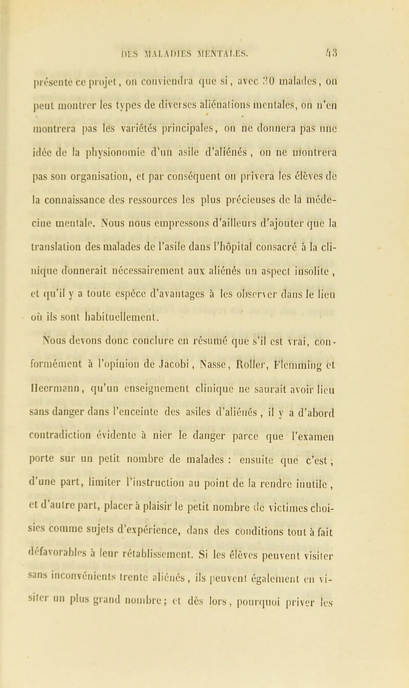 présente ce projet, on conviendra que si, avec .‘ÎO malades, on peut montrer les types de diverses aliénations mentales, on n’en montrera pas les variétés principales, on ne donnera pas une idée de la physionomie d’un asile d’aliénés , on ne montrera pas son organisation, et par conséquent on privera les élèves de la connaissance des ressources les plus précieuses de la méde- cine mentale. Nous nous empressons d’ailleurs d’ajouter que la translation des malades de l’asile dans l’hôpital consacré à la cli- nique donnerait nécessairement aux aliénés un aspect insolite , et qu’il y a toute espèce d’avantages à les observer dans le lieu où ils sont habituellement. Nous devons donc conclure en résumé que s’il est vrai, con- formément à l’opinion de Jacobi, Nasse, Roller, Flemming et tlecrmann, qu’un enseignement clinique ne saurait avoir lieu sans danger dans l’enceinte des asiles d’aliénés, il y a d'abord contradiction évidente à nier le danger parce que l’examen porte sur un petit nombre de malades : ensuite que c’est, d’une part, limiter l’instruction au point de la rendre inutile , et d’autre part, placer à plaisir le petit nombre de victimes choi- sies comme sujets d’expérience, dans des conditions tout à fait défavorables à leur rétablissement. Si les élèves peuvent visiter sans inconvénients trente aliénés, ils peuvent également en vi- sit<'i un plus grand nombre; et dès lors, pourquoi priver les