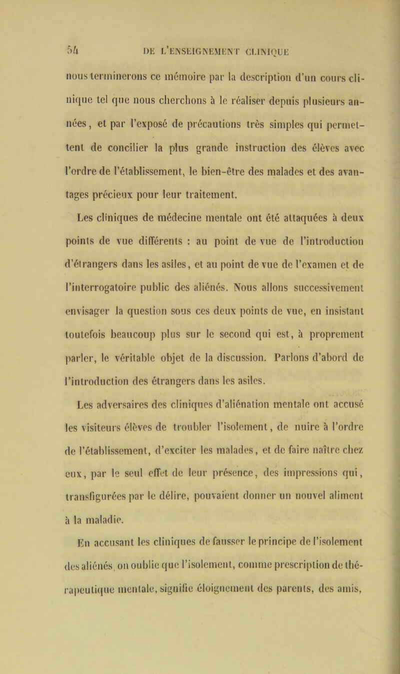 nous terminerons ce mémoire par la description d’un cours cli- nique tel que nous cherchons à le réaliser depuis plusieurs an- nées , et par l’exposé de précautions très simples qui permet- tent de concilier la plus grande instruction des élèves avec l’ordre de l’établissement, le bien-être des malades et des avan- tages précieux pour leur traitement. Les cliniques de médecine mentale ont été attaquées à deux points de vue différents : au point de vue de l’introduction d’étrangers dans les asiles, et au point de vue de l’examen et de l’interrogatoire public des aliénés. Nous allons successivement envisager la question sous ces deux points de vue, en insistant toutefois beaucoup plus sur le second qui est, à proprement parler, le véritable objet de la discussion. Parlons d’abord de l’introduction des étrangers dans les asiles. Les adversaires des cliniques d’aliénation mentale ont accusé les visiteurs élèves de troubler l’isolement, de nuire à l’ordre de l'établissement, d’exciter les malades, et de faire naître chez eux, par le seul effet de leur présence, des impressions qui, transfigurées par le délire, pouvaient donner un nouvel aliment à la maladie. En accusant les cliniques défausser le principe de l’isolement des aliénés, on oublie que l'isolement, comme prescription de thé- rapeutique mentale, signifie éloignement des parents, des amis,