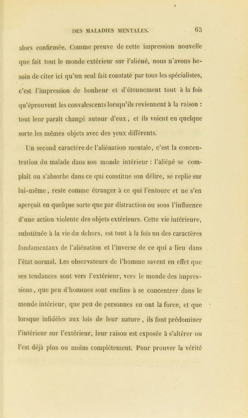 alors confirmée. Comme preuve de celte impression nouvelle que fait tout le monde extérieur sur l’aliéné, nous n’avons be- soin de citer ici qu’un seul fait constaté par tous les spécialistes, c’est l’impression de bonheur et d’étonnement tout à la fois qu’éprouvent les convalescents lorsqu’ils reviennent à la raison : tout leur paraît changé autour d’eux , et ils voient eu quelque sorte les mêmes objets avec des yeux différents. Un second caractère de l’aliénation mentale, c’est la concen- tration du malade dans son monde intérieur : l’aliépé se com- plaît ou s’absorbe dans ce qui constitue son délire, se replie sur lui-même, reste comme étranger à ce qui l’entoure et ne s’en aperçoit en quelque sorte que par distraction ou sous l’influence d’une action violente des objets extérieurs. Cette vie intérieure, substituée à la vie du dehors, est tout à la fois un des caractères fondamentaux de l’aliénation et l’inverse de ce qui a lieu dans l’état normal. Les observateurs de l’homme savent en effet que ses tendances sont vers l’extérieur, vers le monde des impres- sions , que peu d’hommes sont enclins à se concentrer dans le monde intérieur, que peu de personnes en ont la force, et que lorsque infidèles aux lois de leur nature , ils font prédominer l’intérieur sur l’extérieur, leur raison est exposée à s’altérer ou l’est déjà plus ou moins complètement. Pour prouver la vérité