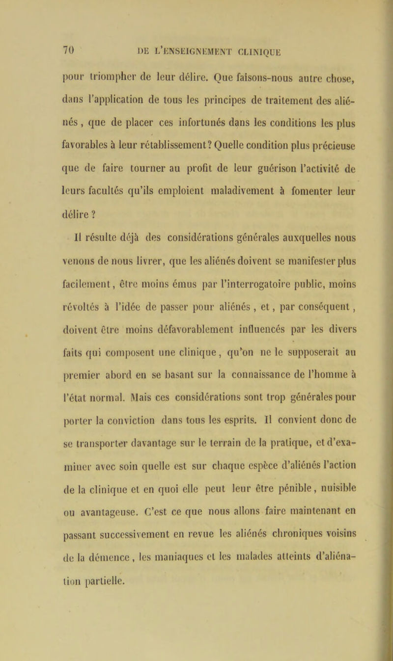 pour triompher de leur délire. Que faisons-nous autre chose, dans l’application de tous les principes de traitement des alié- nés , que de placer ces infortunés dans les conditions les plus favorables à leur rétablissement? Quelle condition plus précieuse que de faire tourner au profit de leur guérison l’activité de leurs facultés qu’ils emploient maladivement à fomenter leur délire ? il résulte déjà des considérations générales auxquelles nous venons de nous livrer, que les aliénés doivent se manifester plus facilement, être moins émus par l’interrogatoire public, moins révoltés à l’idée de passer pour aliénés, et, par conséquent, doivent être moins défavorablement influencés par les divers faits qui composent une clinique, qu’on ne le supposerait au premier abord en se basant sur la connaissance de l’homme à l’état normal. Mais ces considérations sont trop générales pour porter la conviction dans tous les esprits. Il convient donc de se transporter davantage sur le terrain de la pratique, et d’exa- miner avec soin quelle est sur chaque espèce d’aliénés l’action de la clinique et en quoi elle peut leur être pénible, nuisible ou avantageuse. C’est ce que nous allons faire maintenant en passant successivement en revue les aliénés chroniques voisins de la démence, les maniaques et les malades atteints d’aliéna- tion partielle.